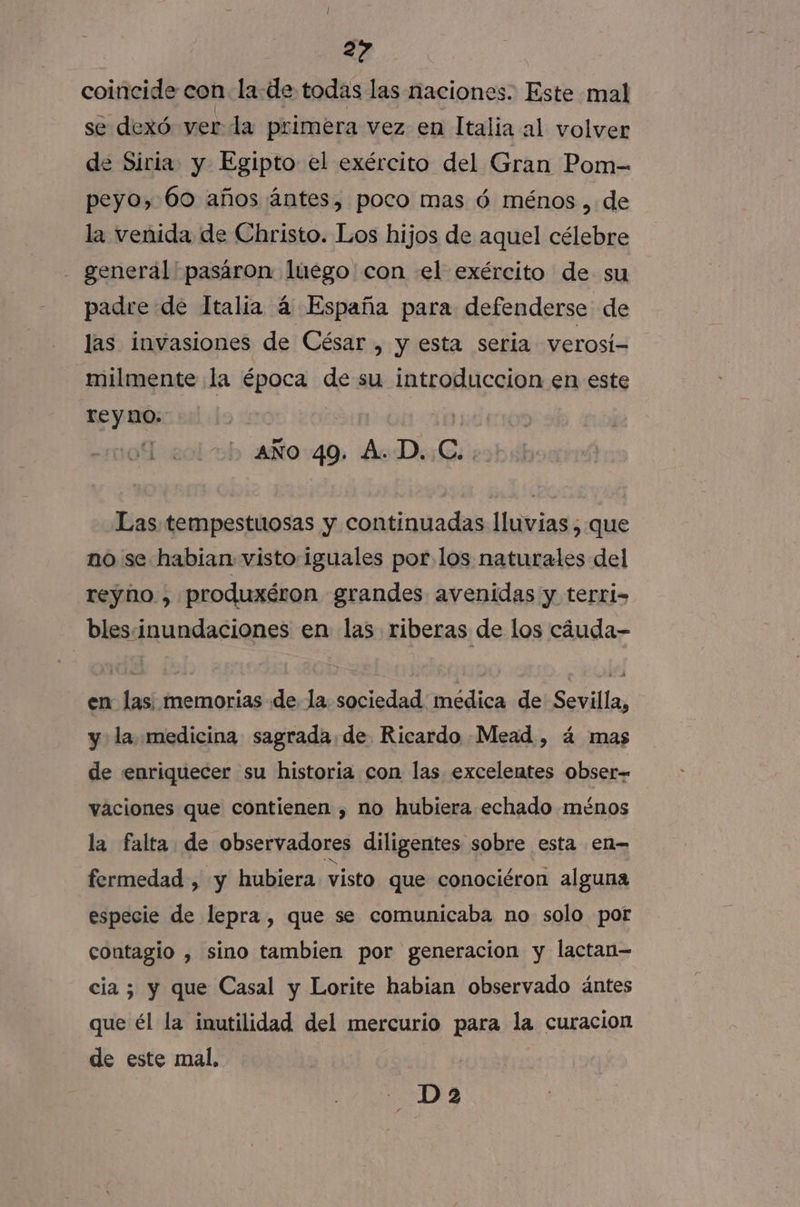 coincide con la de todas las naciones. Este mal se dexó ver la primera vez en Italia al volver de Siria y Egipto el exército del Gran Pom- peyo, 60 años ántes, poco mas ó ménos , de la venida de Christo. Los hijos de aquel célebre - generál'pasáron luego'con el exército de su padre de Italia á España para defenderse de las invasiones de César , y esta seria verosí= milmente la época de su introduccion en este reyno. | aÑo 49. A. D..C. Las tempestuosas y continuadas lluvias , que no se habian visto iguales por los naturales del reyno , produxéron grandes avenidas y terri- bles.inundaciones en las riberas de los cáuda- en las; memorias de la sociedad medica de Sevilla, y la medicina sagrada.de Ricardo Mead, á mas de enriquecer su historia con las excelentes obser vaciones que contienen , no hubiera echado ménos la falta de observadores diligentes sobre esta en- fermedad , y hubiera visto que conociéron alguna especie de lepra , que se comunicaba no solo por contagio , sino tambien por generacion y lactan= cia; y que Casal y Lorite habian observado ántes que él la inutilidad del mercurio para la curacion de este mal, AS