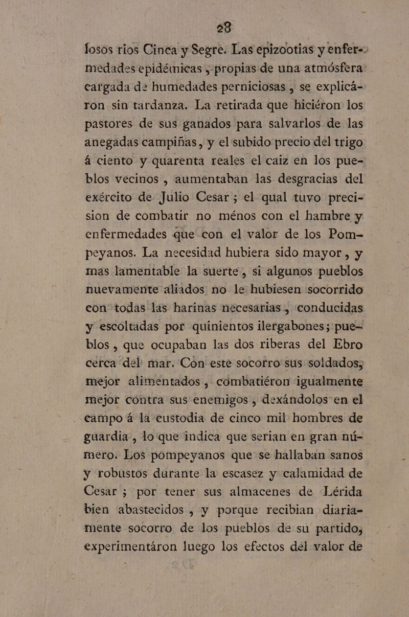 losos rios Cinca y Segre. Las epizootias y enfer=&gt; medades epidémicas , propias de una atmósfera: cargada de humedades perniciosas , se explicá- ron sin tardanza. La retirada que hiciéron los pastores de sus ganados para salvarlos de las anegadas campiñas, y el subido precio del trigo á ciento y quarenta reales el caiz en los pue- blos vecinos , aumentaban las desgracias del exército de Julio Cesar ; el qual tuvo preci- sion de combatir no ménos con el hambre y enfermedades que con el valor de los Pom- peyanos. La necesidad hubiera sido mayor , y mas lamentable la suerte, si algunos pueblos nuevamente aliados no le hubiesen :socorrido con todas las harinas necesarias , conducidas y escoltadas por quinientos ilergabones; pue- blos , que ocupaban las dos riberas del Ebro cerca del mar. Con este socorro sus soldados; mejor alimentados , combatiéron igualmente mejor contra sus enemigos , dexándolos en el campo á la custodia de cinco mil hombres de guardia, lo que indica que serian en gran nú- mero. Los pompeyanos que se hallaban sanos y robustos durante la escasez y calamidad de Cesar ; por tener sus almacenes de Lérida bien abastecidos , y porque recibian diaria= mente socorro de los pueblos de su partido, experimentáron Juego los efectos del valor de