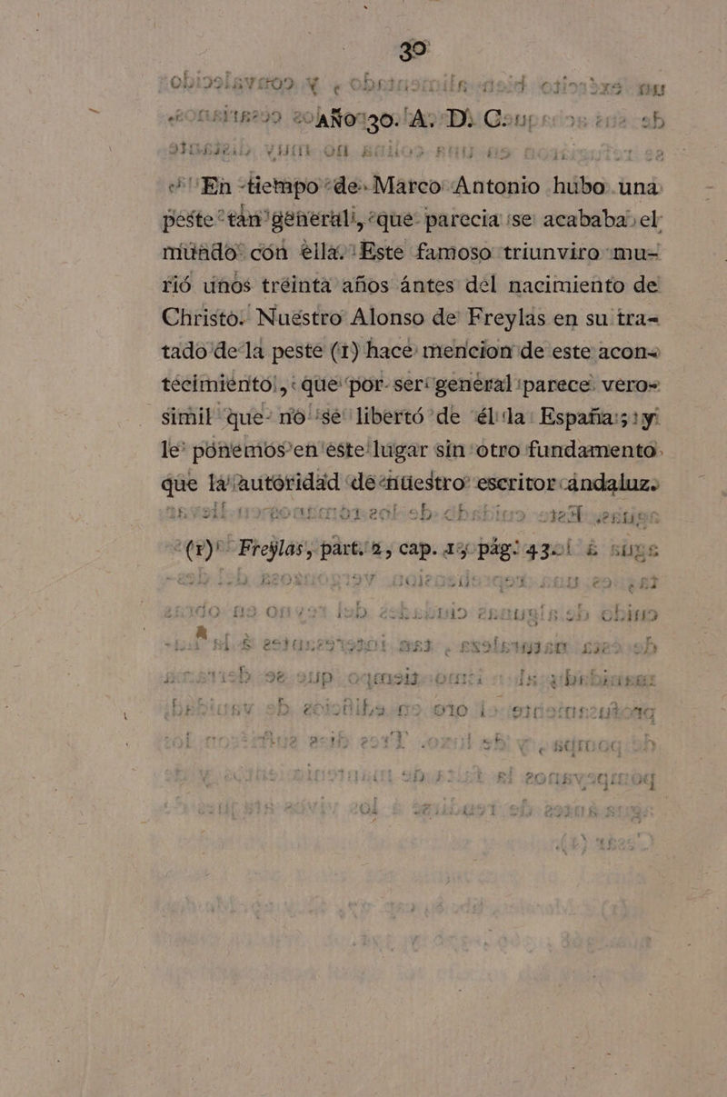 OBIDARVAOA Ne Obrinorila 2 odiada y e 231 2 » y AOS ¿AÑO 0 LA SEDA cl 13] JE PEA et Pos y | Ph dad a Y RES 11 .QU 4 b DE y? ERA dd d : 14 En &gt; tiempo de» Marco ita hubo .una: peste “tan generali, “que: parecia ¡se acababaí el múado' cón ella. Este famoso triunviro «mu= Fió unos tréinta años ántes del nacimiento de Christo. Nuestro Alonso de Freylas en su tra= tado dela peste (1) hace: mencion de este acon= técimiénto!, «que por: serígeneral parece. vero= simil que- nosé” libertó de “él:dda: Españas; 1 y! le: pónemos'en éste lugar sin otro fundamento que la alisar “de «nuestro escritor ándaluz. yo rorponmbreol ob» Gbrbina ore: id A E), Cap. az + pág: 330! FS SUES 34314e ea bo ey ES e E DAI ' 1144 A a . &gt; 0 O R (29 E SOFIA NOA er NE | pra 1457 via wd $ 6 E sida: 1541 E datos FIA AA. e BAD IEA. E ay Y E 9% OD. 0dmsg o dy AS d a 1) 4 ii A ? í E. T No £ É ” ¿ 9 Pe DR UI 14 3 , 3 he Y L ”; &gt;. se UA ) + E y Hs