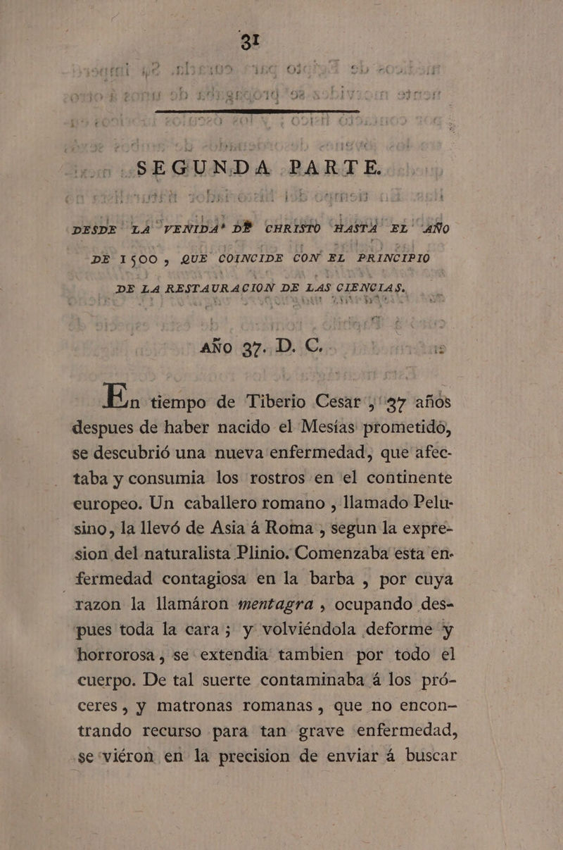 SEGUNDA PARTE. + + ca os mp] do ae ox 7,) PriiAS ' : DESDE LA VENIDA? DÉ CHRISTO HASTA EL' AÑO DE 1500, QUE COINCIDE CON EL PRINCIPIO DE LA RESTAURA CION DE LAS CIENCIAS. r 91 aÑo 37. D. C. iS En, tiempo de Tiberio Cesar,'37 años despues de haber nacido el Mesías prometido, se descubrió una nueva enfermedad, que afec- taba y consumia los rostros en el continente europeo. Un caballero romano , llamado Pelu- sino, la llevó de Asia a Roma , segun la expre- sion del naturalista Plinio. Comenzaba esta en- fermedad contagiosa en la barba , por cuya _razon la llamáron mentagra , ocupando des- pues toda la cara; y volviéndola deforme y horrorosa , se extendía tambien por todo el cuerpo. De tal suerte contaminaba á los pró- Ceres, y matronas romanas , que no encon-— trando recurso para tan grave enfermedad, se“viéron en la precision de enviar á buscar