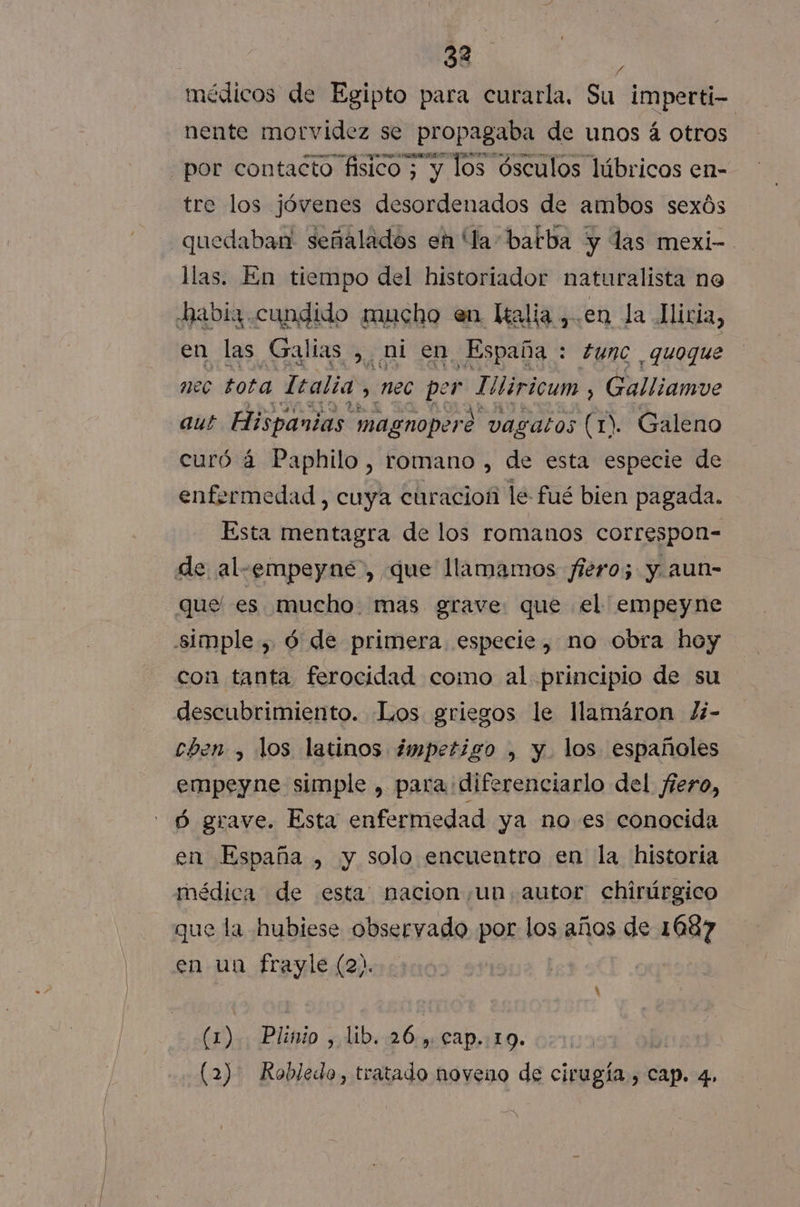 médicos de Egipto para curarla. Su imperti- nente alba se sc de unos sá otros tre los jóvenes desordenados de ambos sexós quedaban señalados eh la-batba y las mexi- llas. En tiempo del historiador naturalista no habia cundido mucho en Kalia ,.en la Miria, en las Galias , ni en España : tunc quoque nec tota Italia &gt; nec per epica Galliamve aut Hispanias. magnopero vasatos (1). Galeno curó a Paphilo, romano , de esta especie de enfermedad , cuya curacioñ le fué bien pagada. Esta mentagra de los romanos correspon= de al-empeyné, que llamamos fiero; y. aun- que' es mucho. mas grave que el empeyne simple , ó de primera especie, no obra hoy con tanta ferocidad como al principio de su descubrimiento. Los griegos le llamáron Zi- chen , los latinos ¿mpetigo , y. los españoles empeyne simple , para diferenciarlo del fiero, Ó grave. Esta enfermedad ya noes conocida en España , y solo encuentro en la historía médica de esta: nacion un. autor chirúrgico que la hubiese observado por los años de 1687 en un frayle (2). (1) Plinio , lib. 26., cap..19. (2) Robledo, tratado noveno de cirugía , Cap. 4»