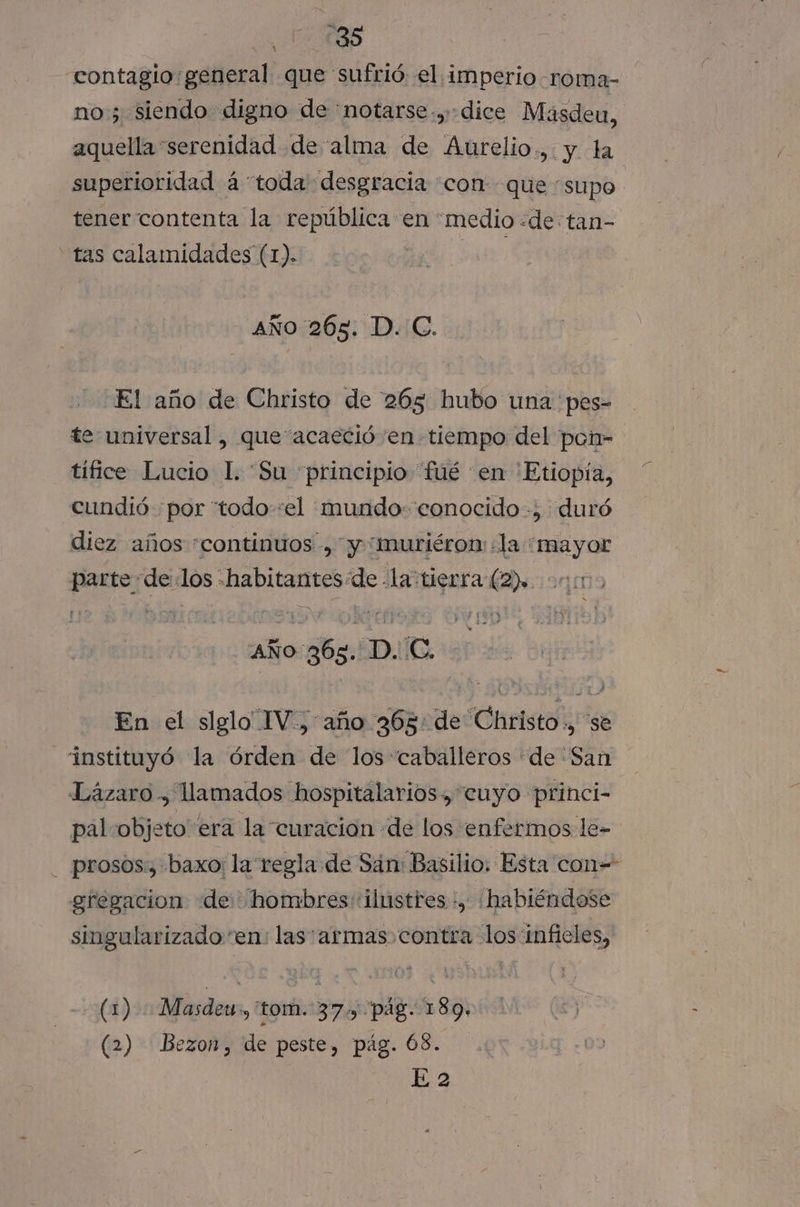 1485 contagio general que sufrió el imperio -roma- no; siendo digno de notarse-,-dice Masdeu, aquella serenidad de alma de Aurelio., y la superioridad á toda desgracia conque supo tener contenta la república en «medio «de tan- “tas calamidades (1). dbz: AÑO 265. D. C. El año de Christo de 265 hubo una pes- te universal, que acaeció 'en tiempo del pon- tífice Lucio 1. “Su “principio fué en 'Etiopía, cundió por ttodo-:el mundo: conocido -, duró diez años “continuos, y “muriéronm la “mayor parte de los habitantes de -la “tierra (2) 20m AÑo 365. D. C. | En el slglo IV, año 365: de Christo ., se instituyó la órden de los “caballeros de “San Lázaro , llamados hospitalarios, “cuyo princi- pal objeto era la curación de los enfermos le- prosos., baxo: la regla de Sán: Basilio. Esta con= gregacion de hombres ilustres ., habiéndose singularizado en: las armas contra los:inficles, (1) Masdeu , tom. 37. pág. 189. (2) Bezon, de peste, pág. Ó8. E 2