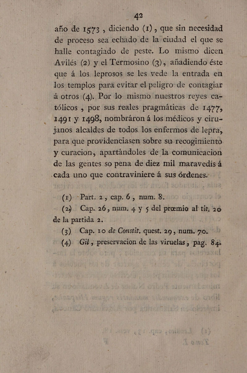 4 Y | año de 1573 , diciendo (1), que sin necesidad de proceso sea echado de la ciudad el que se halle contagiado de peste. Lo mismo dicen Avilés (2) y el Termosino (3), añadiendo éste - que á los leprosos se les vede la entrada en los templos para evitar el peligro de contagiar á otros (4). Por lo. mismo nuestros reyes ca= tólicos , por sus reales pragmáticas de 1477, 1491 y 1498, nombráron á los médicos y ciru- janos alcaldes de todos. los enfermos de lepra, para que providenciasen sobre su recogimiento. y curacion, apartándoles de la comunicacion de las gentes so pena de diez mil maravedis á cada uno que contraviniere á sus órdenes. (1) Part. 2, cap. 6, num. 8. (2) Cap. 26, num. 4 y 5 del proemio al tit, 20 de la partida 2. (3) Cap. 1o de Constit. quest. 29 , num. 70. (4) Gil, preservacion de las viruelas , pag. 84