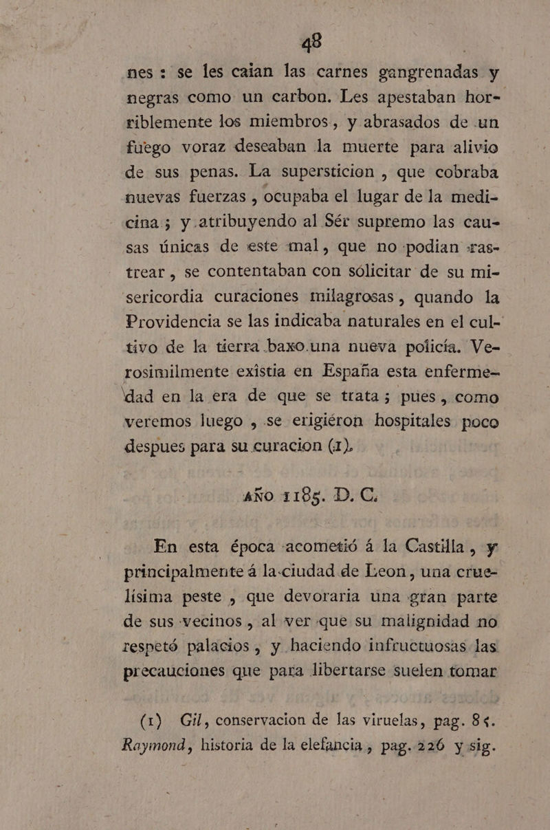 nes + se les caian las carnes ga dnrcindal y negras como un carbon. Les apestaban hor= riblemente los miembros, y abrasados de un fuego voraz deseaban la muerte para alivio de sus penas. La supersticion , que cobraba nuevas fuerzas , ocupaba el lugar de la medi- cina 5 y atribuyendo al Sér supremo las cau- sas únicas de este mal, que no «podian :ras- trear , se contentaban con sólicitar de su mi- sericordia curaciones milagrosas, quando la Providencia se las indicaba naturales en el cul tivo de la tierra baxo.una nueva policía. Ve- rosimilmente existia en España esta enferme- dad en la era de que se trata 5 pues, como veremos Juego ,.se erigiéron hospitales poco despues para su curacion (1), AÑO 1185. D. C. En esta época «acometió á la Castilla, y principalmente á la«ciudad de Leon, una crue- lísima peste y que devoraria una gran parte de sus vecinos , al ver que su malignidad no respetó palacios , y haciendo infructuosas las precauciones que para libertarse suelen tomar (1) Gil, conservacion de las viruelas, pag. 84. Raymond, historia de la elefancia, pag. 226 y sig.