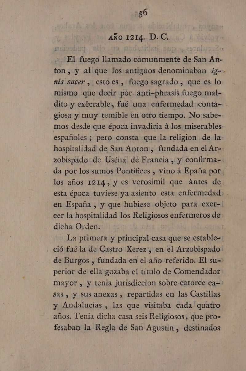 AÑO 1214. D.C. “El fuego llamado comunmente de San An- ton, y al que los antiguos denominaban ¿g-- mis sacer , estoes , fuego sagrado , que es lo mismo que decir por. anti-phrasis fuego mal- dito y exécrable, fué una enfermedad conta= gíosa y muy temible en otro tiempo. No: sabe- mos desde que época invadiria á los miserables españoles ; pero consta que la religion de la hospitalidad de San Anton, fundada en el Ar- zobispado de Uséna' de Francia , y confirma-- da por los sumos Pontífices , vino á Epaña por los años 1214, y es verosimil que ántes de esta época tuviese ya asiento esta enfermedad en España , y que hubiese objeto para exer-.! cer la hospitalidad los Religiosos enfermeros de dicha Orden. | La primera y principal casa que se estable- ció fué la de Castro Xerez, en el Arzobispado de Burgos , fundada en el año referido. El su- perior de ella gozaba el titulo de Comendador mayor , y tenia jurisdiccion sobre.catorce ca= sas , y sus anexas , repartidas en las Castillas y Andalucías , las que visitaba cada quatro años. Tenia dicha casa seis Religiosos, que pro- fesaban la Regla de San Agustin , destinados