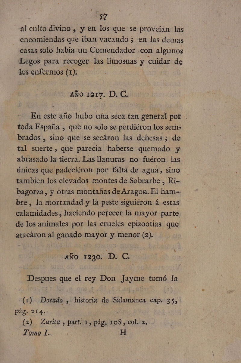 $7 al culto divino , y en los que se proveian las encomiendas que iban vacando ; en las demas casas solo habia un Comendador .con algunos Legos para recoger las limosnas y cuidar de los enfermos (1). AÑo 1317. D, C, En este año hubo una seca tan general pot toda España , que no solo se perdiéron los sem- brados , sino que se secaron las dehesas 5 de tal suerte, que parecia haberse quemado y abrasado la tierra. Las llanuras no fuéron las únicas que padeciéron por falta de agua, sino tambien los elevados montes de Sobrarbe , Ri- bagorza, y otras montañas de Aragon. Fi ham- bre 2d mortandad y la peste siguiéron á estas calamidades, haciendo perecer la mayor parte de los animales por las crueles epizootias que atacáron al ganado mayor y menor (2). año 1230. D. C. ness. que el E Don Jayme tomó la (1) Dorado &gt; taa de Salamanca Cap. 35» Pág. 214.. (2) Zurita , part. 1, pág. 108, col. 2. Tomo L.. | H