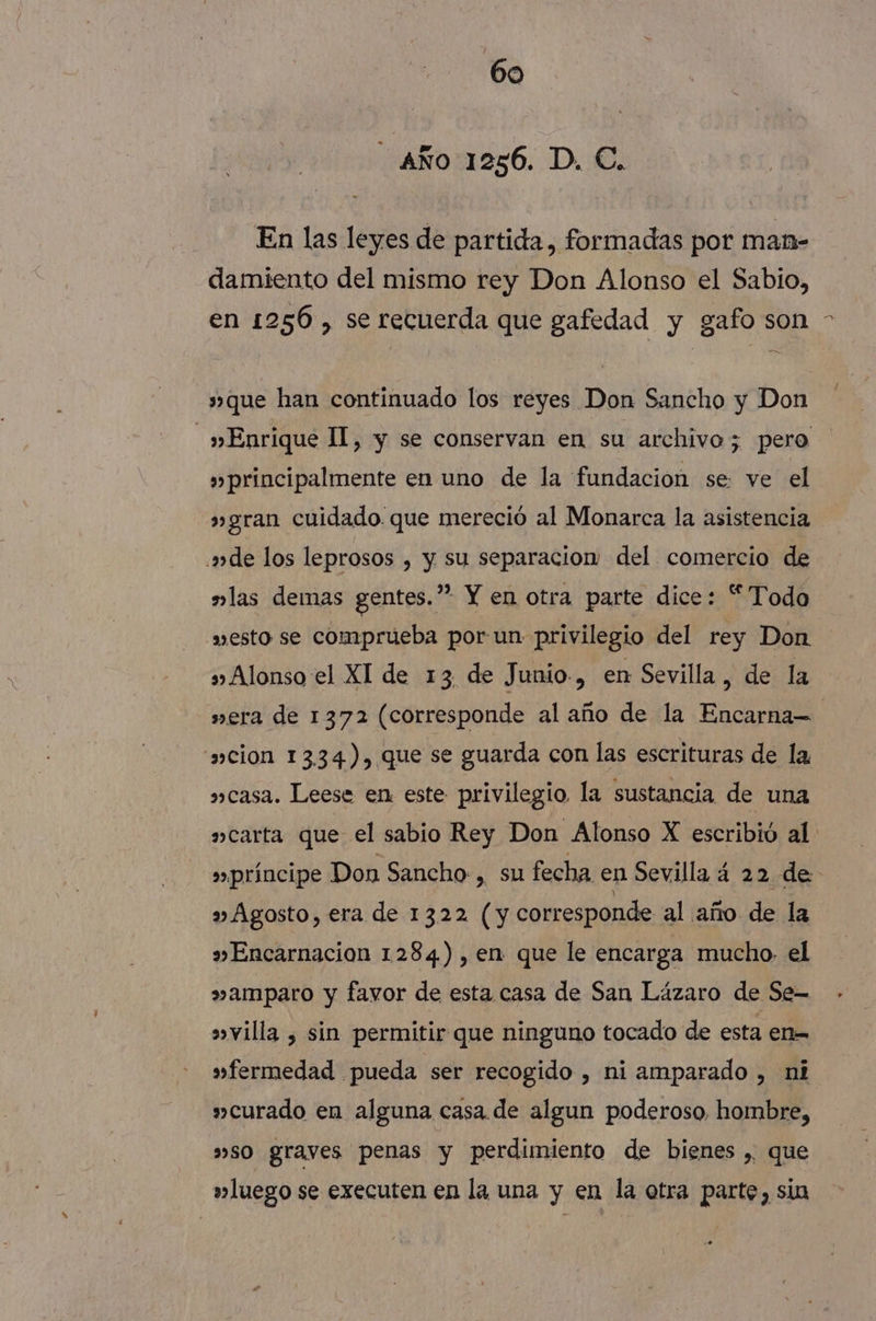 AÑO 1256. D. €. En las leyes de partida, formadas por man- damiento del mismo rey Don Alonso el Sabio, en 1256 , se recuerda que gafedad y gafo son s» que han continuado los reyes Don Sancho y Don _» Enrique II, y se conservan en su archivo; pero » principalmente en uno de la fundacion se: ve el »gran cuidado. que mereció al Monarca la asistencia ade los leprosos , y su separacion del comercio de »las demas gentes.” Y en otra parte dice: “Todo esto se comprueba por un privilegio del rey Don s» Alonso el XI de 13 de Junio., en Sevilla, de la wera de 1372 (corresponde al año de la Encarna “cion 13.34), que se guarda con las escrituras de la »casa. Leese en este privilegio la sustancia de una »carta que el sabio Rey Don Alonso X escribió al: »»príncipe Don Sancho-, su fecha en Sevilla á 2 2 de » Agosto, era de 1322 (y corresponde al año de la » Encarnacion 1284), en que le encarga mucho. el »amparo y favor de esta casa de San Lázaro de Se— »villa , sin permitir que ninguno tocado de esta en= »fermedad pueda ser recogido , ni amparado , ni curado en alguna casa. de algun poderoso, hombre, »so grayes penas y perdimiento de bienes , que »luego se executen en la una y en la otra parte, sia