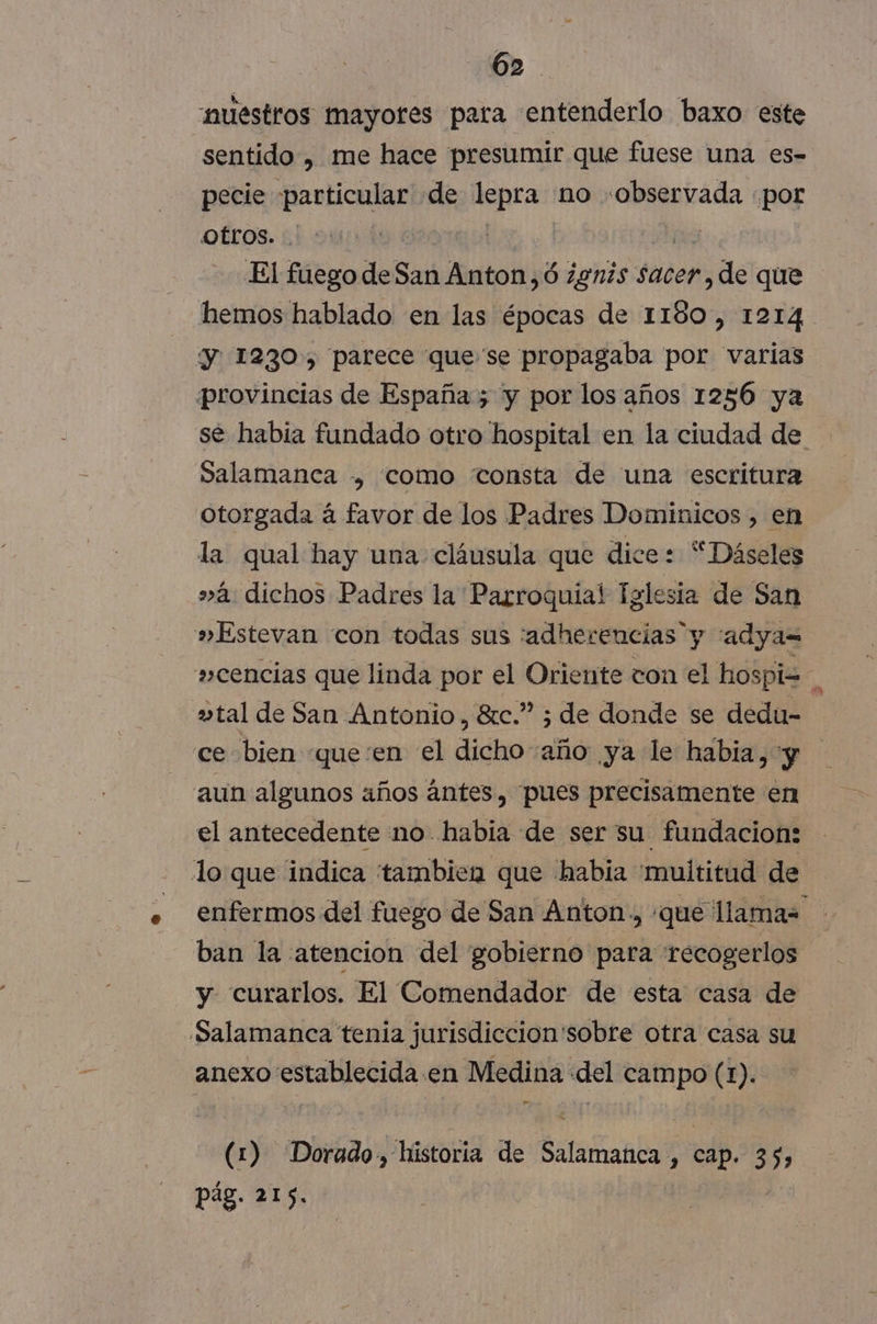 “nuestros mayores para entenderlo baxo este sentido , me hace presumir que fuese una es- pecie particular de lepra no «observada «por Otros. | | 09 El fuego de San Anton, ó ¿gnis sacer, de que hemos hablado en las épocas de 1180, 1214 y 1230, parece que'se propagaba por varias provincias de España; y por los años 1256 ya se habia fundado otro hospital en la ciudad de Salamanca , como consta de una escritura otorgada á favor de los Padres Dominicos , en la qual hay una cláusula que dice: “Dáseles »á dichos Padres la Parroquial Iglesia de San »Estevan con todas sus :adherencias y “adya= »cencias que linda por el Oriente ton el hospiz Á vtal de San Antonio, 8rc.” ; de donde se dedu- ce bien «queen el dicho año ya le habia, y aun algunos años ántes , pues precisamente en el antecedente mo habia de ser su fundacion: lo que indica tambien que habia 'muititud de enfermos del fuego de San Anton, «que llamas ban la atencion del gobierno para recogerlos y curarlos. El Comendador de esta casa de Salamanca tenia jurisdiccion'sobre otra casa su anexo establecida en Medina del campo (1). (1) Dorado, historia de Salamanca , cap. 35, pág. 215.