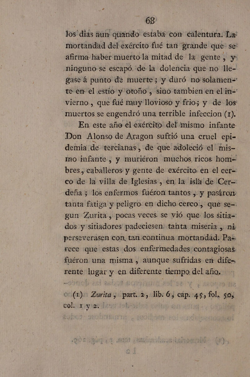 los dias aun quando estaba con calentura. La: mortandad del exército fué tan grande que: se: afirma: haber muerto la mitad de la gente, y ninguno se escapó, de la dolencia que no lle- gase á punto de muerte; y duró no solamen=' te- en el estío y otoño , sino tambien en el n=: vierno., que fué muy llovioso y frio; y de los Muertos se engendró una terrible infeccion (1). En este año el exército. del mismo infante: Don Alonso de Aragon sufrió una cruel epi- demia de tercianas, de que adoleció el' mis- mo infante, y muriéron muchos, ricos hom=- bres, caballeros y gente de exército en el cer- co de la villa de Iglesias , en la isle de Cer- deña ; los enfermos fuéron tantos ,. y pasáron tanta fatiga y peligro. en dicho cerco:, que se= gun Zurita , pocas veces. se vió que los sitia= dos y sitiadores padeciesen. tanta miseria , ni perseverasen con, tan continua mortandad. Pa=. -sece que estas dos enfermedades contagiosas fuéron una misma , aunque sufridas en dife Ud AngAr y en diferente tiempo del Er | (1). Zurita, nba lib. 6, cap. sy tbla $0 bol ari