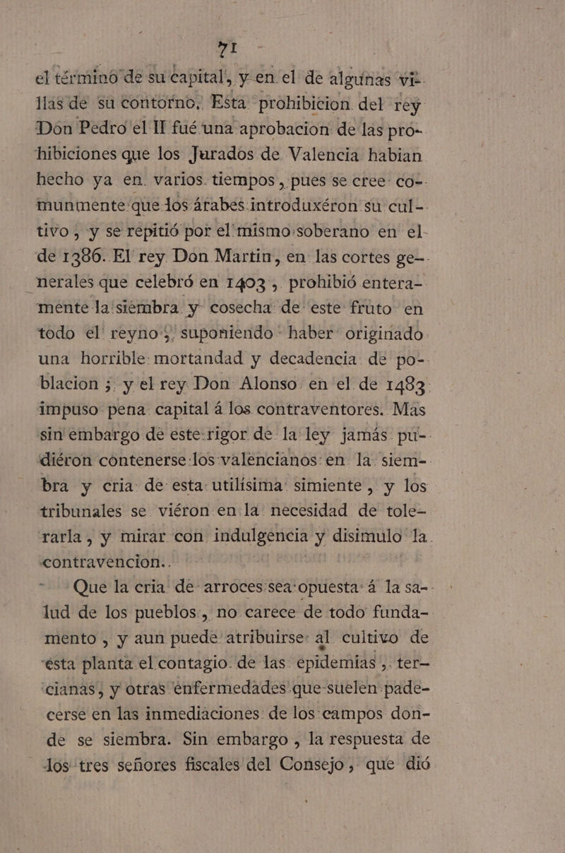 el término de su capital, yen el de algunas vi llas de su contorno, Esta prohibicion. del rey Dón Pedro el Il fué una aprobacion de las pro- hibiciones que los Jurados de Valencia habian hecho ya en. varios. tiempos, pues se cree: co=. munmente: que los árabes introduxéron su cul-- tivo , y se repitió por el'mismo-soberano en el de 1386. El rey Don Martin, en: las cortes ge-- _nerales que celebró en 1403', prohibió entera= mente la 'siembra y cosecha de este frúto en todo el' reyno;, suponiendo - haber' originado. una horrible mortandad y decadencia: de po- blacion 5: y el rey Don Alonso en el de 1483. impuso pena capital á los contraventores. Mas sin embargo de este:rigor de la ley jamás. pu-- diéron contenerse los valencianos en la siem- bra y cria: de esta: utilisima: simiente , y los tribunales se viéron en la necesidad de tole- rarla, y mirar con indulgencia y ici la. contravencion.. Que la cria de arroces:sea:opuesta'á la sa-- lud de los pueblos:, no carece de todo funda- mento , y aun puede atribuirse: al cultivo de ésta planta el contagio. de las. epidemias , ter— 'cianas, y otras enfermedades que-suelen pade- cerse en las inmediaciones de los campos don- de se siembra. Sin embargo , la respuesta de Jos tres señores fiscales del Consejo, que dió.