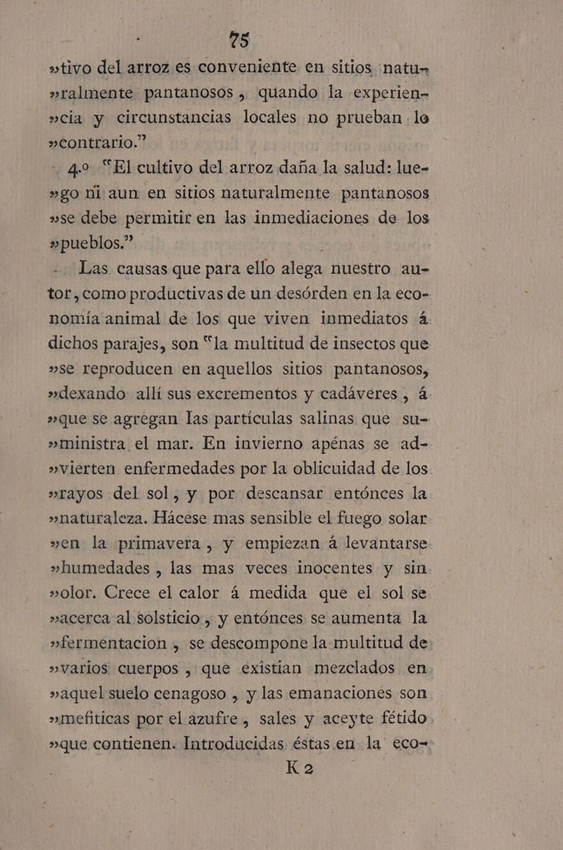 »tivo del arroz es conveniente en sitios ¡natu= »ralimente pantanosos , quando la experien- »cia y circunstancias locales no prueban. lo »contrario.” | 4.2 “El cultivo del arroz daña la salud: lue- »go ni aun en sitios naturalmente pantanosos »se debe permitir en las inmediaciones de los »pueblos.” Las causas que para ello pa nuestro au- tor,como productivas de un desórden en la eco- nomía animal de los que viven inmediatos 4 dichos parajes, son “la multitud de insectos que »se reproducen en aquellos sitios pantanosos, »dexando: allí sus excrementos y cadáveres , á »que se agregan las particulas salinas que su- »ministra el mar. En invierno apénas se ad- » vierten enfermedades por la oblicuidad de los »rayos del sol, y por descansar entónces la »naturaleza. Hácese mas sensible el fuego solar »en la primavera , y empiezan á levantarse »humedades , las mas veces inocentes y sin »olor. Crece el calor 4 medida que el sol se »acerca al solsticio , y entónces se aumenta la »fermentacion , se descompone la multitud de &gt;» varios cuerpos , que existian mezclados en »aquel suelo cenagoso , y las emanaciones son »mefiticas por el azufre , sales y aceyte fétido »que contienen. Introducidas éstas en la eco- K 2