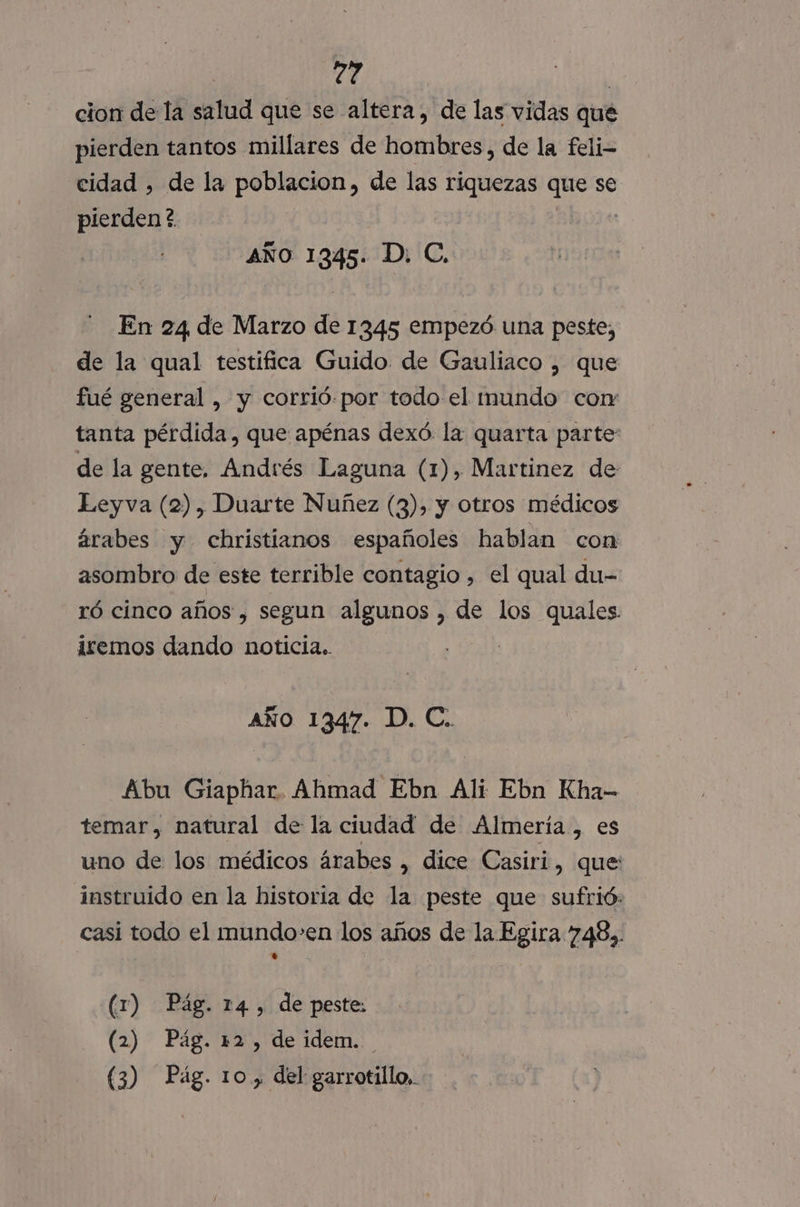 dl cion de la salud que se altera, de las vidas que pierden tantos millares de hombres, de la feli- cidad , de la poblacion, de las riquezas que se pierden? AÑo 1345. D. C. En 24 de Marzo de 1345 empezó una peste, de la qual testifica Guido de Gauliaco , que fué general , y corrió. por todo el inmundo con: tanta pérdida, que apénas dexó la quarta parte de la gente, Andrés Laguna (1), Martinez de Leyva (2), Duarte Nuñez (3), y otros médicos árabes y christianos españoles hablan con asombro de este terrible contagio , el qual du- ró cinco años , segun algunos , de los quales. iremos dando noticia. | AÑo 1347. D. C.. Abu Giaphar. Ahmad Ebn Ali Ebn Kha- temar, natural de la ciudad de Almería, es uno de los médicos árabes , dice Casiri, que instruido en la historia de la peste que sufrió: casi todo el mundo-en los años de la Egira 748). (1) Pág. 14, de peste: (2) Pág. 12, de idem. (3) Pág. 10, del garrotillo,.