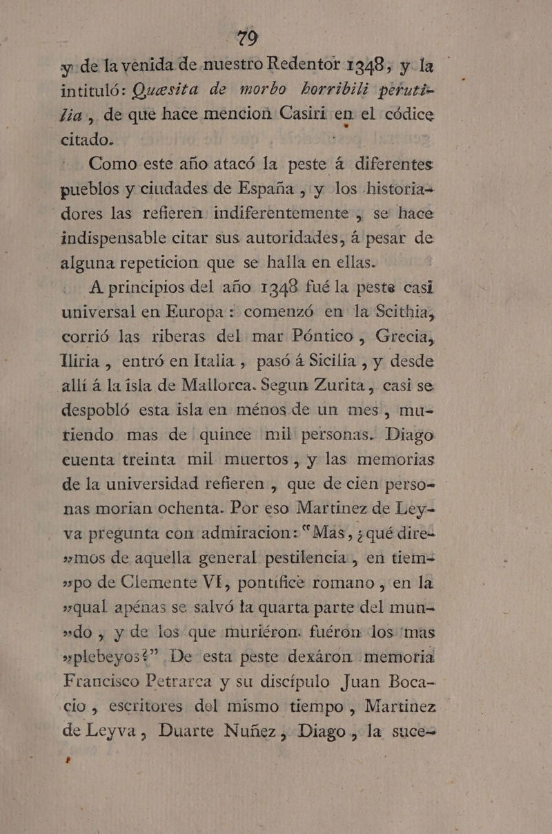 70 yu de la venida de muestro Redentor 1348, y. la intituló: Quesita de morbo horribilz perutin lía, de que hace mencion Casiri en el códice citado. | Como este año atacó la peste a diferentes pueblos y ciudades de España , y los historia= dores las refieren indiferentemente , se hace indispensable citar sus autoridades, á pesar de alguna repeticion que se halla en ellas. A principios del año 1348 fué la peste casi universal en Europa : comenzó en la Scithia,, corrió las riberas del mar Póntico , Grecia, lliria , entró en Italia , pasó á Sicilia , y desde allí a la isla de Mallorca. Segun Zurita, casi se despobló esta isla en ménos de un mes, mu-= riendo mas de quince mil personas. Diago cuenta treinta mil muertos, y las memorias de la universidad refieren , que de cien perso= nas morian ochenta. Por eso Martinez de Ley- va pregunta con admiracion: “Mas, ¿qué direz »»mos de aquella general pestilencia , en tiem= »po de Clemente VÍ, pontífice romano , en la »qual apénas se salvó la quarta parte del mun= »do , y de los que muriéron. fuéron los 'mas » plebeyos?” De esta peste dexáron memoria Francisco Petrarca y su discípulo Juan Boca- clo , escritores del mismo tiempo , Martínez de Leyva, Duarte Nuñez, Diago., la suce=