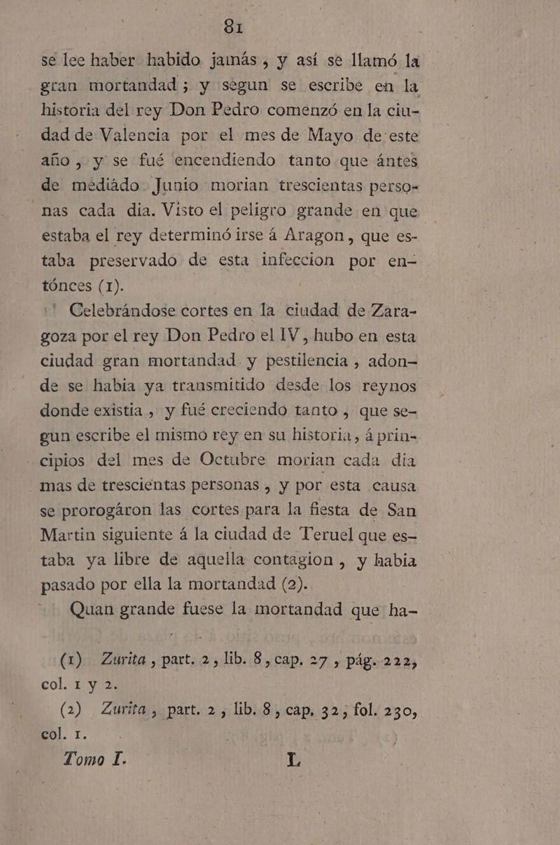 SI se lee haber habido jamás, y así se llamó la gran mortandad ; y segun se escribe en la historia del rey Don Pedro comenzó en la ciu- dad de Valencia por el mes de Mayo de: este año, y se fué encendiendo tanto que ántes de mediado Junio morian trescientas perso- nas cada dia. Visto el peligro grande en que estaba el rey determinó irse á Aragon, que es- taba preservado de esta infeccion por en- tónces (1). .' Celebrándose cortes en la ciudad de Zara- goza por el rey Don Pedro el IV, hubo en esta ciudad gran mortandad. y pestilencia , adon— e se habia ya transmitido desde los reynos donde existia , y fué creciendo tanto , que se- gun escribe el mismo rey en su historia, á prin- cipios del mes de Octubre morian cada dia mas de trescientas personas , y por esta causa se prorogáron las cortes para la fiesta de San Martin siguiente á la ciudad de Teruel que es- taba ya libre de aquella contagion , y habia pasado por ella la mortandad (2). Quan grande fuese la mortandad que ha- (1) Zurita, part. 2, lib. 8,cap. 27 , pág. 222, col. 1 y 2. (2) Zurita, part. 2, lib. 8, cap, 32, fol. 230, col. 1. | |