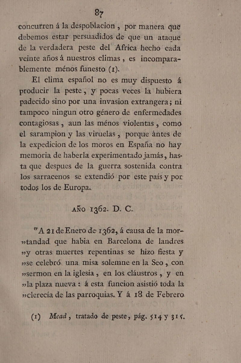 concurren á la despoblacion , por manera qué debemos estar: persuadidos de que un ataque de la verdadera peste del ¡Africa hecho cada veinte años á nuestros climas , es incompara- blemente ménos funesto (1). El clima español no es muy dispuesto á producir la peste, y pocas veces la hubiera padecido sino por una invasion extrangera; ni tampoco ningun otro género de enfermedades contagiosas , aun las ménos violentas , como el sarampion y las viruelas , porque ántes de la expedicion de los moros en España no hay memoria de haberla experimentado jamás, has- ta que despues de la guerra sostenida contra ' los sarracenos se extendió por este país y por todos los de Europa. AÑo 1362. D. C. A 21de Enero de 1362, á causa de la mor- »tandad que habia en Barcelona de landres »»y Otras muertes repentinas se hizo fiesta y »se celebró. una. misa solemne en la Seo , con »sermon en la iglesta , en los cláustros , y en »la plaza nueva : á esta funcion asistió toda la »clerecía de las parroquias. Y á 18 de Febrero (1) Mead, tratado de peste, pág. 514 y 314.