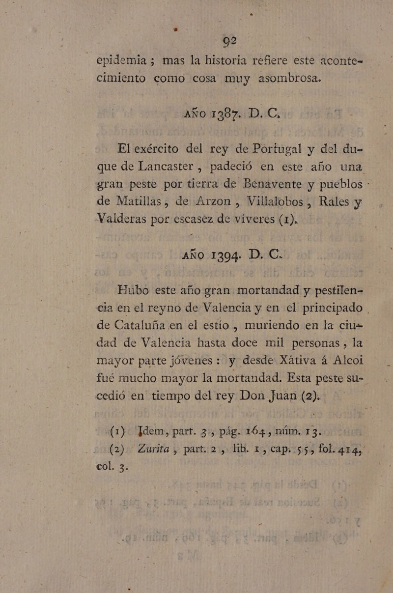 92 | y epidemia ; mas la historia refiere este aconte= cimiento como cosa muy asombrosa. AÑO 1 387. D. C, El exército del rey de Portugal y del du- que de Lancaster , padeció en este año una gran peste por tierra de Benavente y pueblos : de Matillas, de Arzon , Villalobos , Rales y Valderas por escasez de víveres (1). | A AÑO 1304. AS Hubo este año gran mortandad y pestilen- cia en el reyno de Valencia y en el principado de Cataluña en el estío , muriendo en la ciu- dad de Valencia hasta doce mil personas, la mayor parte jóvenes : y desde Xátiva á Alcoi fué mucho mayor la mortandad. Esta peste su- cedió en tiempo del rey Don Juan (2). «(1): Idem, part. 3:, pág. 164 , DÚM. 13. (2). Zurita , part. 2, lib. 1, cap: 55, fol. 414, col. 3. )