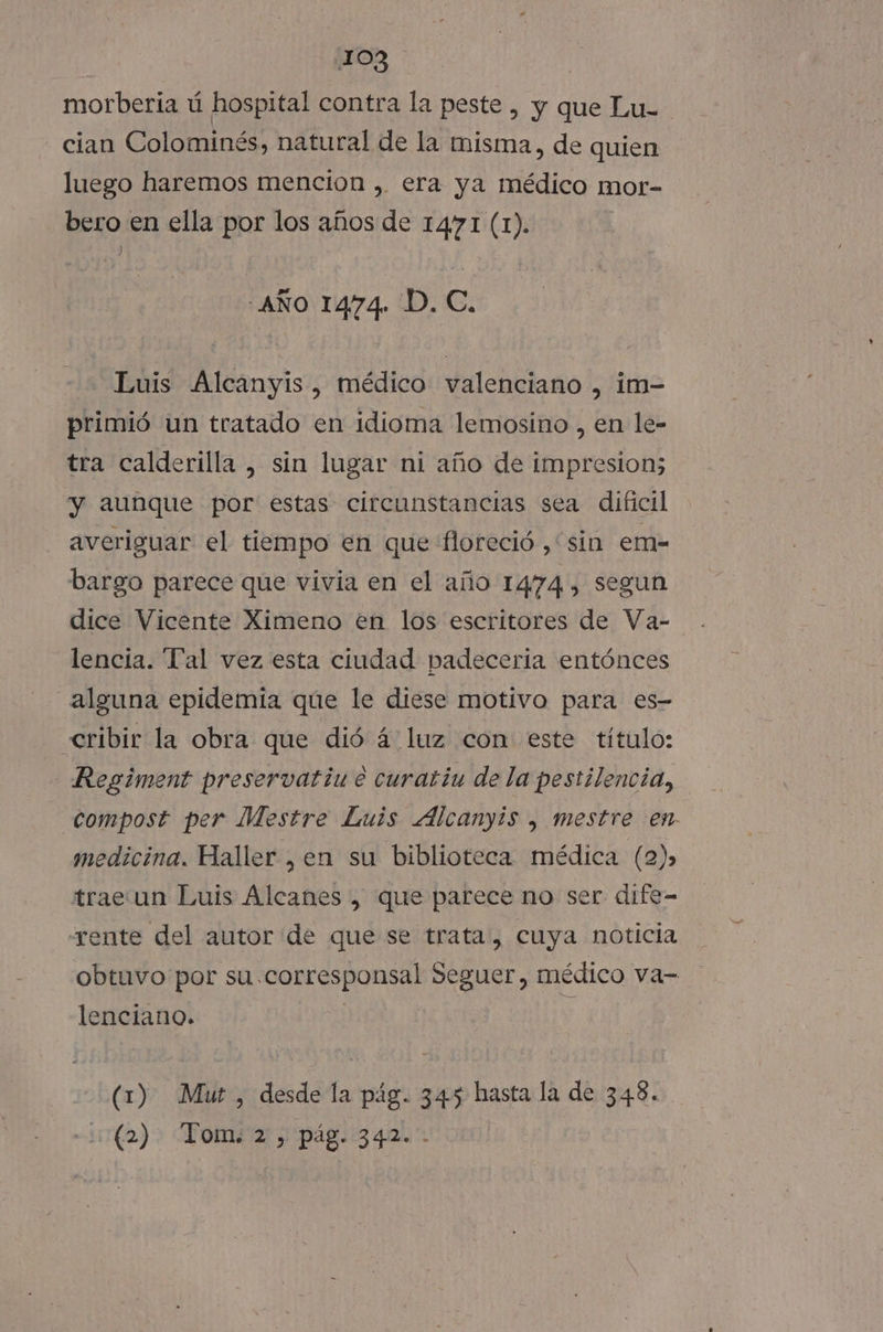 morberia ú hospital contra la peste , y que Lu- cian Colominés, natural de la misma, de quien luego haremos mencion , era ya médico mor- bero en ella por los años de 1471 (1). ) AÑO 1474. D. C. Luis Alcanyis, médico valenciano , im- primió un tratado en idioma lemosino , en le- tra calderilla , sin lugar ni año de impresion; y aunque por estas circunstancias sea dificil averiguar el tiempo en que floreció , sin em- bargo parece que vivia en el año 1474, segun dice Vicente Ximeno en los escritores de Va- lencia. Tal vez esta ciudad padecería entónces alguna epidemia que le diese motivo para es- «cribir la obra que dió á luz con este título: Regiment preservatiu e curatiu de la pestilencia, compost per Mestre Luis Alcanyis , mestre en medicina. Haller , en su biblioteca médica (2), trae un Luis Alcanes , que parece no ser dife- -rente del autor de que se trata, cuya noticia obtuvo por su.corresponsal Seguer, médico va- lenciano. | 3 (1) Muz, desde la pág. 345 hasta la de 348. - (2). Tom: 2 , pág. .342.'-