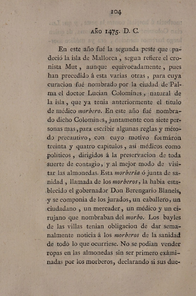 AÑO 1475: D. C. En este año fué la segunda peste que -pa= deció la isla de Mallorca , segun refiere el cro- nista Mut , aunque equivocadamente , pues han precedido á esta varias otras , para cuya curacion fué: nombrado por la ciudad de Pal- ma el doctor Lucian Colomines , natural de la isla, que ya tenia anteriormente el título de médico morbero. En este año fué nombra- do dicho Colomines, juntamente con siete per- sonas mas, para escribir algunas reglas y méto- do precautivo, con cuyo motivo formáron treinta y quatro capitulos , así médicos como políticos , dirigidos á la preservacion de toda suerte de contagio, y al mejor modo de visi- tar las almonedas. Esta morbería ó junta de sa- nidad , llamada de los morberos, la habia esta- blecido el gobernador Don Berengario Blanels, y se componia de los jurados, un caballero, un ciudadano , un mercader, un médico y un ci- rujano que nombraban del morbo. Los bayles de las villas tenian obligacion de dar sema=. nalmente noticia á los morberos de la sanidad de todo lo que ocurriese. No se podian vender ropas en las almonedas sin ser primero exámi- ' nadas por los morberos, declarando si sus due-