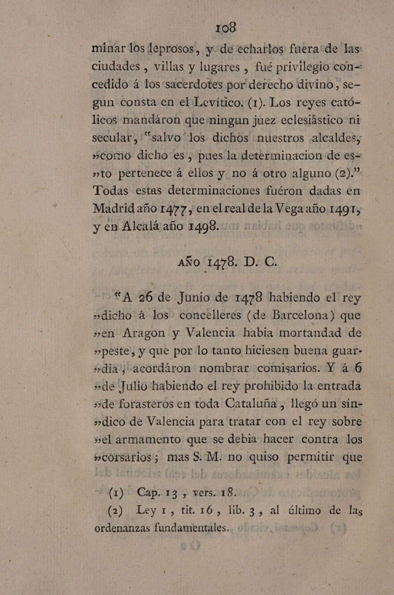 minar los leprosos, y. de echartos fuera de las: ciudades , villas y lugares , fué privilegio con=: cedido á los “sacerdotes por derecho divino, se- gun consta en el Levítico. (1). Los reyes cató= licos mandáron que ningun juez eclesiástico ni secular, “salvo “los dichos ¡nuestros «alcaldes; »como dicho es, pues la determinacion de es= »to pertenece á ellos y no á otro alguno (2).” Todas estas determinaciones fuéron dadas en Madrid año 1477 , enel real dela Vega año 149 IT, y en Alcalá año 1498. | AÑO 14768. D. C. “A 26 de Junio de 1478 habiendo el rey »dicho á los concelleres (de Barcelona) que »en Aragon y Valencia había mortandad de »»peste, y que por lo tanto hiciesen buena guar- dia, acordáron nombrar comisarios. Y 46 de Julio habiendo el rey prohibido la entrada side forasteros en toda Cataluña, llegó un sín- dico de Valencia para tratar con el rey sobre »el armamento que se debia hacer contra los »corsarios'; mas S:.M. no quiso permitir que (1) Cap. 13, vers. 18. | (2) Ley.1,-tit. 16, lb. 3, al: último delas ordenanzas fundamentales. |