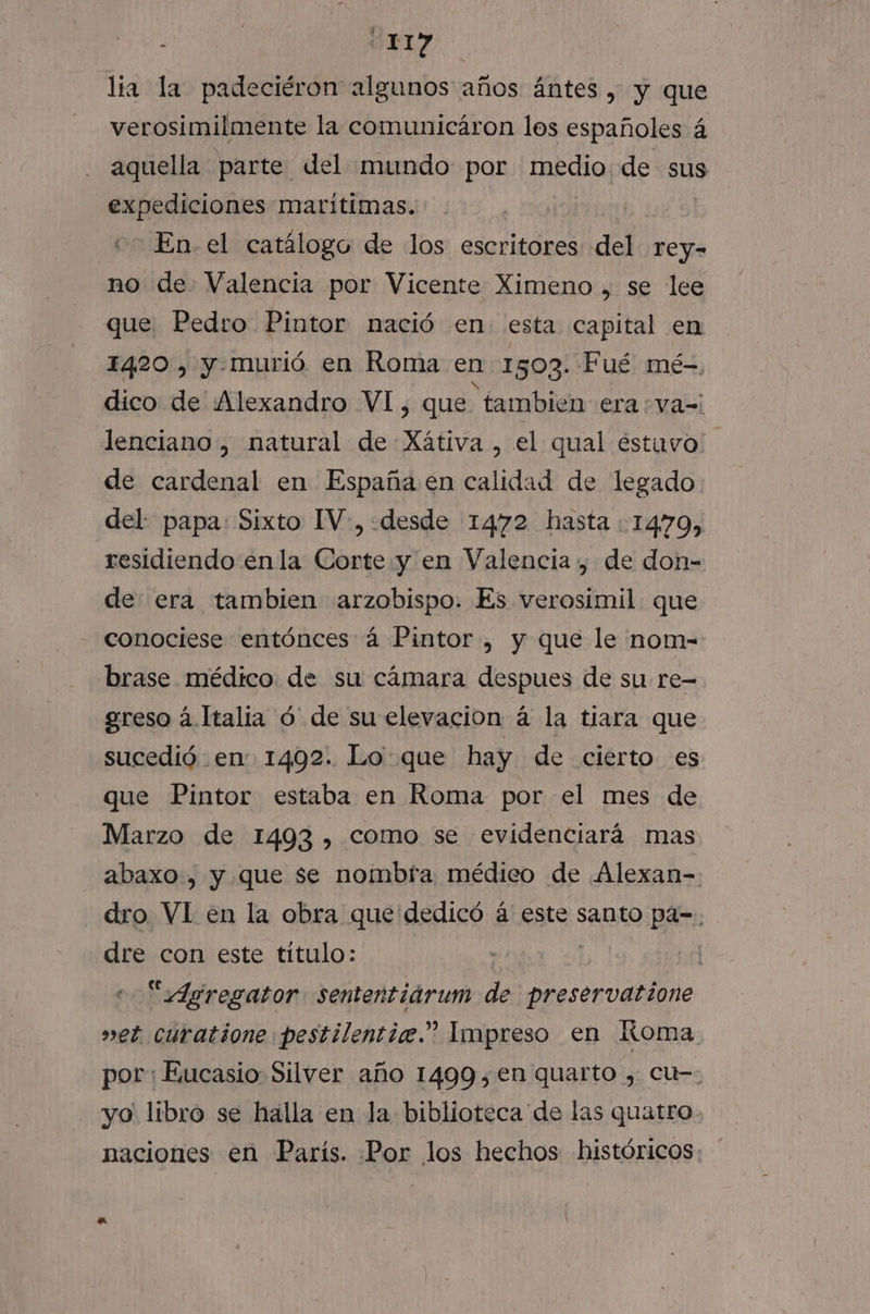 lia la padeciéron algunos años ántes , y que verosimilmente la comunicáron los españoles á aquella parte del mundo por pedra de sus expediciones marítimas. «e En el catálogo de los escritores del rey- no de Valencia por Vicente Ximeno , se lee que Pedro Pintor nació en esta capital en 1420, y-murió en Roma en 1503. Fué mé- dico de Alexandro VI, que tambien era :va=: lenciano, natural de Xátiva , el qual éstuvo de cardenal en España en calidad de legado del: papa: Sixto IV, «desde 1472 hasta 1470, residiendo enla Corte y en Valencia , de don- de era tambien arzobispo. Es verosimil que conociese entónces á Pintor , y que le nom- brase médico de su cámara despues de su re- greso á.Italia ó' de su elevacion á la tiara que sucedió en 1402. Lo que hay de cierto es que Pintor estaba en Roma por el mes de Marzo de 1493, como se evidenciará mas abaxo., y que se nombra médico de Alexan- dro VI en la obra que dedicó á este santo pa-. dre con este título: | “Agregator sententidrum de preservatione vet curatione pestilentice.” Impreso en Koma por: Eucasio Silver año 1499,en quarto , cu-- yo libro se halla en la biblioteca de las quatro. naciones en París. Por los hechos históricos: