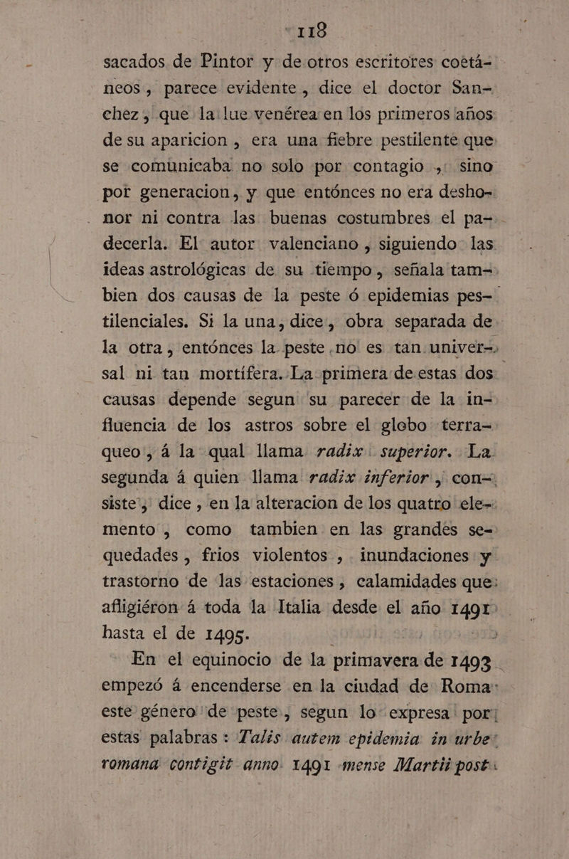 “118 sacados de Pintor y de otros escritores cottá= neos, parece evidente , dice el doctor San= chez , que la lue venérea en los primeros años: de su aparicion , era una fiebre pestilente que se comunicaba no solo por contagio ,: sino por generacion, y que entónces no era desho-= nor ni contra las buenas costumbres el pa= decerla. El: autor valenciano , siguiendo las ideas astrológicas de su tiempo», señala tam- bien dos causas de la peste ó epidemias pes=. tilenciales. Si la una, dice, obra separada de la otra, entónces la peste,no es tan. univer=. sal ni tan mortífera. La primera de.estas dos causas depende segun' su parecer de la in-= fluencia de los astros sobre el glebo terra=- queo', á la. qual llama radix. superior. La. segunda á quien lama radix ¿inferior , con=. siste'y' dice , en la alteracion de los quatro ele= mento , como tambien en las grandes se= quedades , frios violentos , inundaciones y trastorno de las estaciones , calamidades que: afligiéron á toda la Italia desde el año pra hasta el de 1495. | En el equinocio de la primavera de 1493 empezó á encenderse en la ciudad de Roma: este género de peste, segun lo: expresa ' por; estas palabras : Talis. autem epidemia ¿in urbe: romana contigit anno. 1491 -mense Martii post: