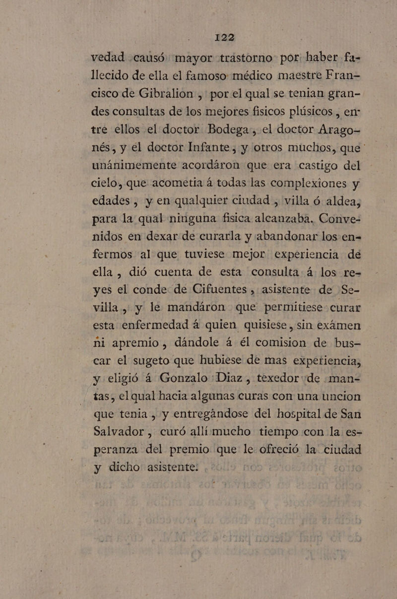 vedad causó mayor trastorno por haber fa- llecido de ella el famoso: médico maestre Fran- cisco de Gibralion , porel qual se tenian gran- des consultas de los mejores fisicos plúsicos , en tre ellos el doctor Bodega, el doctor Arago- nés, y el doctor Infante, y otros muchos, que ' unánimemente acordáron que era castigo del cielo, que acometia á todas las complexiones y edades , y en qualquier ciudad , villa ó aldea, para la qual ninguna fisica alcanzaba, Conve- nidos en dexar de curarla y abandonar los en= fermos al que tuviese mejor experiencia de ella , dió cuenta de esta consulta á: los re- yes el conde de Cifuentes , asistente de Se- villa , y le mandáron que permitiese curar esta enfermedad á quien quisiese, sin exámen ni apremio, dándole á él comision de bus- car el sugeto que hubiese de mas experiencia, y eligió á Gonzalo : Diaz , texedor de .man- tas, el qual hacia algunas curas con una uncion que tenia , y entregándose del hospital de San Salvador , curó alli mucho tiempo con la es- peranza del premio que le ofreció la. ciudad y dicho asistente: