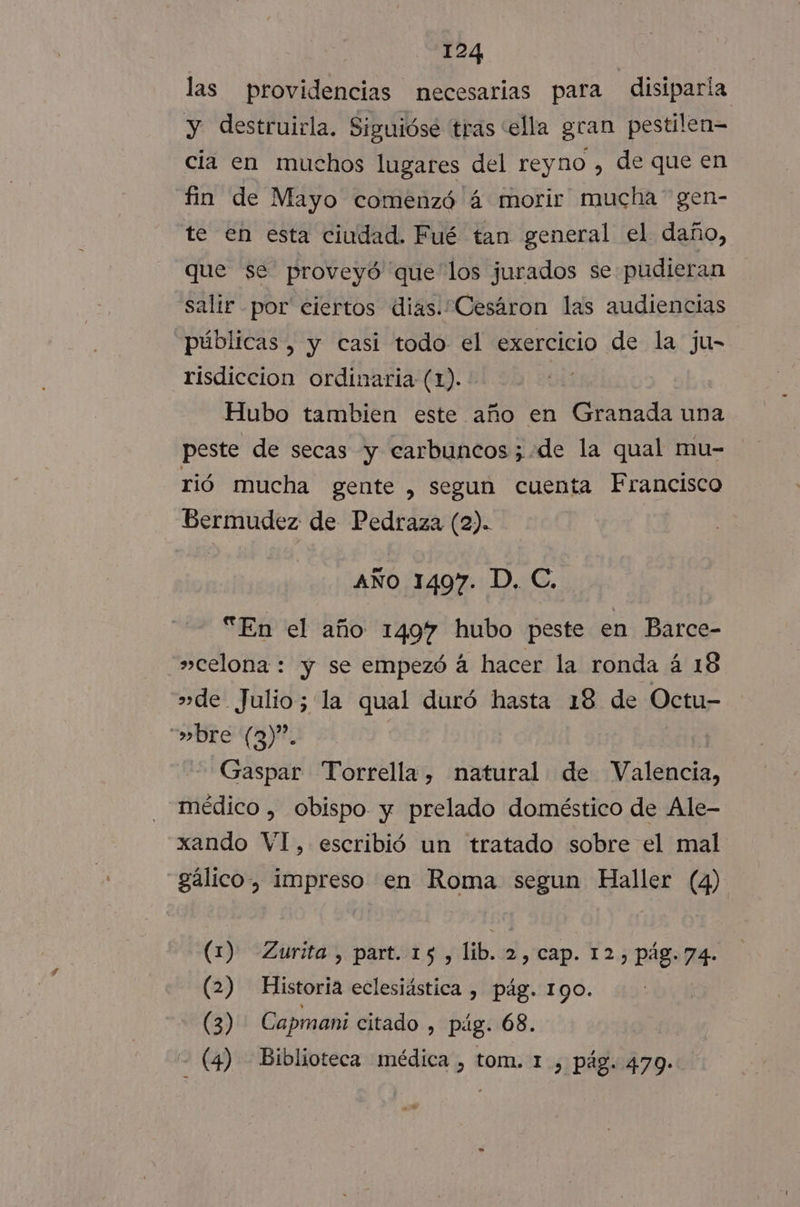 las providencias necesarias para disiparia y destruirla. Siguióse tras “ella gran pestilen= cia en muchos lugares del reyno , de que en fin de Mayo comenzó 4 morir mucha” gen- te en esta ciudad. Fué tan general el daño, que se proveyó que los jurados se pudieran salir por ciertos dias. Cesáron las audiencias públicas , y casi todo el exercicio de la ju- risdiccion ordinaria (1). Hubo tambien este año en Granada una peste de secas y carbuncos;.de la qual mu- rió mucha gente , segun cuenta Francisco Bermudez de Pedraza (2). AÑo 1497. D. C. “En el año 1497 hubo peste en Barce- »celona : y se empezó á hacer la ronda á 18 »de Julio; la qual duró hasta 18 de Octu- “»bre (3)”. | 24101 Gaspar Torrella, natural de Valencia, médico , obispo y prelado doméstico de Ale- xando VI, escribió un tratado sobre el mal gálico, impreso en Roma segun Haller (4) (1) Zurita, part. 15, lib. 2, cap. 12, pág.74. (2) Historia eclesiástica , pág. 190. (3) Capmani citado , pig. 68. - (4) Biblioteca médica , tom. 1, pág. 479.