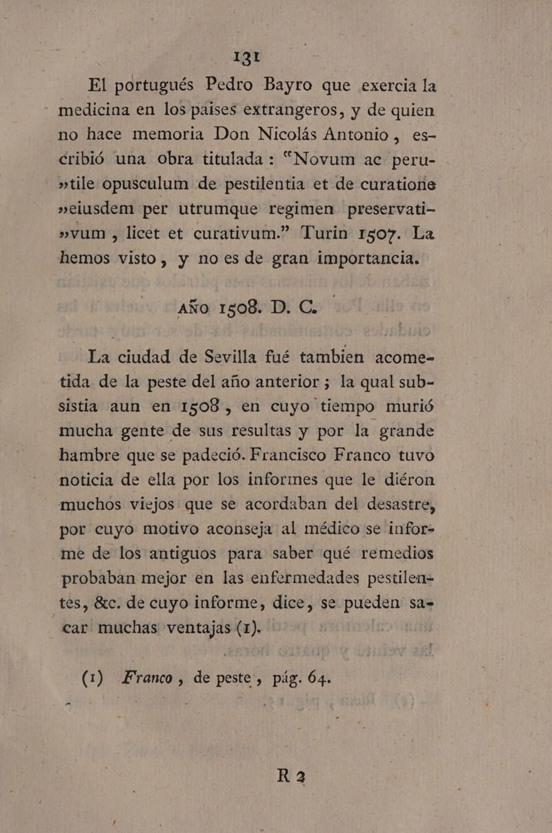 El portugués Pedro Bayro que exercia la medicina en los paises extrangeros, y de quien no hace memoria Don Nicolás Antonio, es- cribió una obra titulada : “Novum ac peru- »tile opusculum de pestilentia et de curatione »elusdem per utrumque regimen preservati- »vum , licet et curativum.” Turin 1507. La hemos visto, y noes de gran importancia. AÑo 1508. D. C. La ciudad de Sevilla fué tambien acome- tida de la peste del año anterior ; la qual sub- sistia aun en 1508, en cuyo tiempo murió mucha gente de sus resultas y por la grande hambre que se padeció. Francisco Franco tuvo noticia de ella por los inforimes que le diéron muchos viejos que se acordaban del desastre, por cuyo motivo aconseja al médico se infor- me de los antiguos para saber qué remedios probaban mejor en las enfermedades pestilen= tes, 8tc. de cuyo informe, dice, se pueden sa= car muchas ventajas (1). (1) Franco , de peste, pág. 64. eS R 2