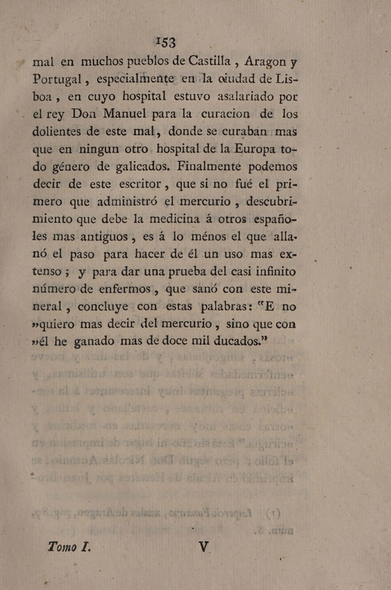 : mal en muchos pueblos de Castilla , Aragon y Portugal , especialmente en la aiudad de Lis- boa , en cuyo hospital estuvo asalariado por el rey Don Manuel para la curacion de los dolientes de este mal, donde se curaban mas que en ningun otro. hospital de la Europa to- do género de galicados. Finalmente podemos decir de este escritor, que si no fué el pri- mero que administró el mercurio , descubri- miento que debe la medicina á otros españo- les mas antiguos , es á lo ménos el que alla nó el paso para hacer de él un uso mas ex- tenso 5 y para dar una prueba del casi infinito número de enfermos , que sanó con este mi- neral, concluye con estas palabras: “E no »quiero mas decir «lel mercurio , sino que con »él he ganado mas de doce mil ducados.” Tomo IL. Vv