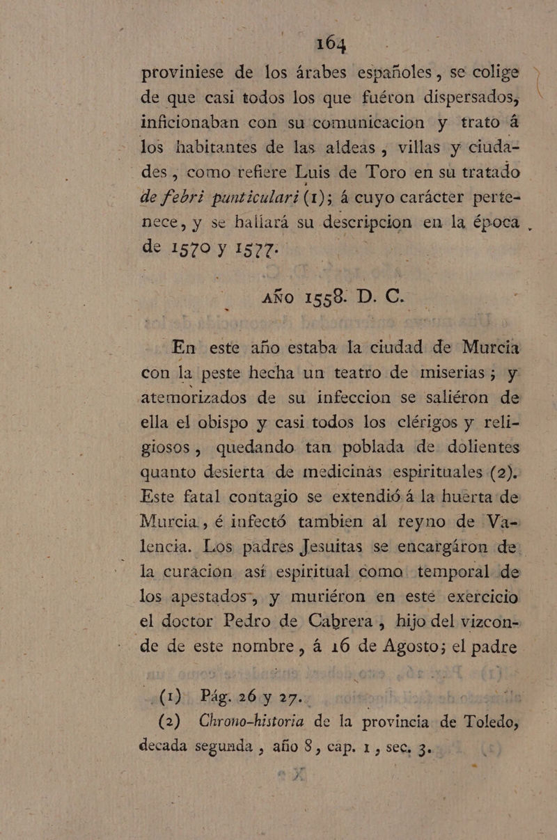 proviniese de los árabes españoles, se colige de que casi todos los que fuéron dispersados, inficionaban con su comunicacion y trato á los habitantes de las aldeas , villas y ciuda= des , como refiere Luis de Toro en su tratado de febri punticulari (1); á cuyo carácter perte- nece, y se haliará su descripcion en la época de 1570 y 1S27- | aÑo 1558. D. C. En este año estaba la ciudad de Murcia con la peste hecha un teatro de ¡miserias ; y atemorizados de su infeccion se saliéron de ella el obispo y casi todos los clérigos y reli- glosos , quedando tan poblada de dolientes quanto desierta de medicinas espirituales (2). Este fatal contagio se extendió á la huérta de Murcia, é infectó tambien al reyno de Va= la curacion así espiritual como temporal de los apestados”, y muriéron en esté exercicio el doctor Pedro de Cabrera, hijo del vizcon- de de este nombre &gt; á 16 de Agosto; el padre (1) Pág. 26 y 27.. E (2) Chrono-historia de la provincia de Toledo, decada segunda , año $, cap. 1, sec, 3. 4d A Ps A