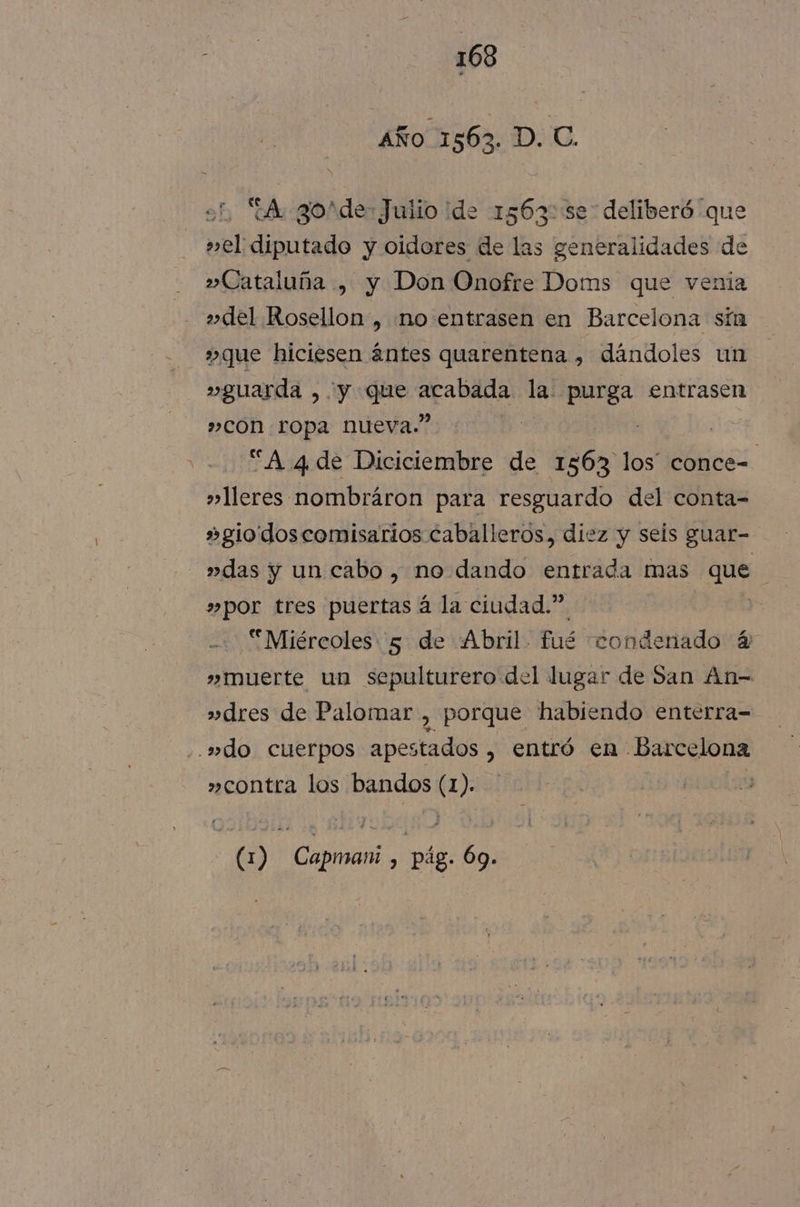 Año 1563. D. C. 2, A gosde: Julio ide 1563::se deliberó “que »el diputado y oidores de las generalidades de » Cataluña , y Don Onofre Doms que venia »del Rosellon, no entrasen en Barcelona sín 3» que hiciesen ántes quarentena , dándoles un »guarda , y que acabada la purga entrasen »con ropa nueva.” “A 4 de Diciciembre de Ses los” usos. »»leres nombráron para resguardo del conta- »gio'dos comisarios caballeros, diez y seis guar- »das y un cabo, no dando entrada mas que | »por tres puertas á la ciudad.” Miércoles 5 de Abril. fué condenado 4 » muerte un sepulturero del lugar de San An- »dres de Palomar , porque habiendo enterra- .»do cuerpos apestados , entró en Barcelona »contra los bandos (1). )