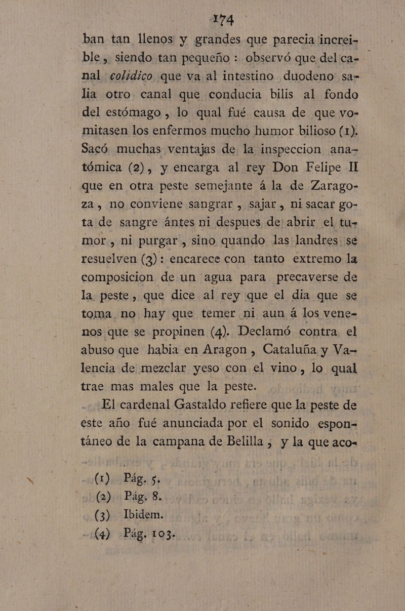 NS ban tan llenos y grandes que parecia increi- ble , siendo tan pequeño : observó que del ca= nal colídico que va al intestino duodeno: sa= lia otro canal que conducia bilis al fondo del estómago , lo qual fué causa de que vo- mitasen los enfermos mucho humor bilioso (1). Sacó muchas ventajas de la inspeccion ana- tómica (2), y encarga al rey Don Felipe II que en otra peste semejante á la de Zarago- za, no conviene sangrar , sajar, nisacar go- ta de sangre ántes ni despues de' abrir el tu- mor, ni purgar , sino quando las landres. se resuelven (3): encarece con tanto extremo la composicion de un agua para precaverse de la. peste, que dice al rey que el dia que se toma. no hay que temer ni aun á los vene- nos que se propinen (4). Declamó contra. el abuso que habia en Aragon , Cataluña y Va- lencia de mezclar yeso con el vino, lo quel trae mas males que la peste. El cardenal Gastaldo refiere que la peste de este año fué anunciada por el sonido espon= táneo de la campana de Belilla , y la que aco= (1) Pág. s. sha) Pág 8. (3) Ibidem. -:C4) Pág. 103»