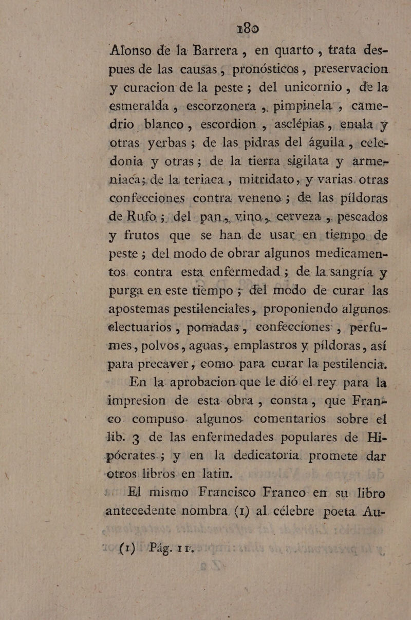 Alonso de la Barrera , en quarto , trata des- pues de las causas , pronósticos , preservacion. y curacion de la peste ; del unicornio , de la esmeralda , escorzoneta ,. pimpinela, came- drio blanco, escordion , asclépias ,. enula y otras yerbas 5 de las pidras del águila , cele- donia y otras; de la tierra sigilata y arme= niacas. de la teriaca., mitridato , y varlas. otras confecciones contra veneno ; de las pildoras. de Rufo ;. del pan., vino, cerveza ,. pescados y frutos que se han de usar en tiempo. de peste 5 del modo de obrar algunos medicamen- tos. contra esta enfermedad ; de la sangría y purga en este tiempo 5 del modo de curar las .apostemas pestilenciales, proponiendo algunos: electuarios , ponadas, eonfécciones: , perfu- mes. polvos, aguas, emplastros y pildoras, así para precaver , como. para curar la pestilencia, En la aprobacion que le dió el rey para la impresion de esta obra , consta, que Franz co. compuso. algunos comentarios. sobre el lib. 3 de las enfermedades populares de Hi- pócrates.; y en la dedicatoria. promete dar otros libros en latin. 2. Ed mismo Francisco Franco: en su: libro antecedente nombra. (1) al célebre poeta. Au-