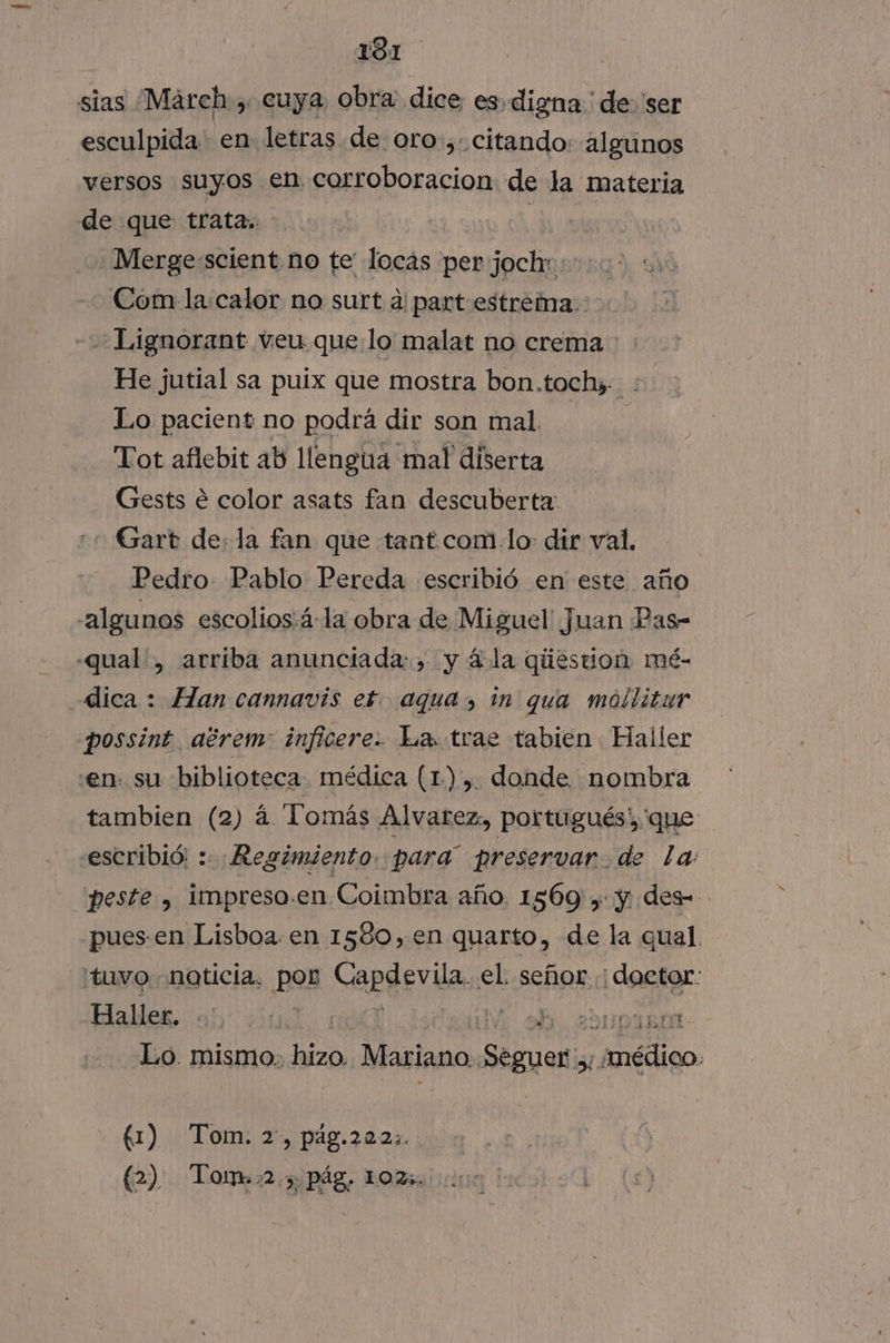 sias March , cuya obra dice es digna ' de. 'ser esculpida en letras de oro, citando: algunos versos NO en corroboracion de la materia de que trata.. | .Merge:scient no te' locás per pego Com la:calor no surt a part estreína.: Lignorant veu quelo malat no crema He jutial sa puix que mostra bon.tochy. . Lo pacient no podrá dir son mal. Tot aflebit ab llengua mal diserta Gests e color asats fan descuberta: Gart de: la fan que tant com lo: dir val, Pedro Pablo Pereda escribió en este año algunos escolios:á-la obra de Miguel Juan Pas- -qual., arriba anunciada: , y á la qiiestion mé- dica : Han cannavis ex. aqua, in qua mollitur possint aérem: inficere:. La. trae tabien Haller en. su biblioteca. médica (1) ,. donde. nombra tambien (2) á Tomás Alvarez, portugués: 'que escribió: : Regimiento. para” preservar. de la: peste, impreso.en Coimbra año. 1569 , y des pues-en Lisboa. en 1580,en quarto, de la qual. tuvo. noticia. por Gapger ida el señor : doctor: Haller. | IV 0. 29D AA Lo. mismo: a Mariano. Sisa 51 médico. 61)... Tom: 2) pdg.282% 000.1 | á (2) Tomm2,3 pág. 102.