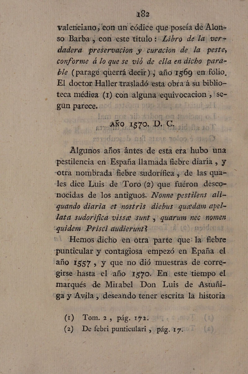 valenciano, con un códice que poseía de Alon= so Barba: , con veste título : Libro de la: ver= dadera preservacion y curacion de la peste, conforme d lo que se vió de ella en dicho para- ble (parage querrá decir), año'1569 en folio, El doctor Haller:trasladó: esta obra á'su biblio- teca médica (1) con “alguna equivocacion ,'Sse=. gun parece. | AÑO, 1570. dejp Ena Algunos años ántes de esta era hubo una pestilencia en España llamada fiebre diaria , y otra nombrada fiebre :sudorífica , de las qua- les dice Luis de “Toro (2) que fuéron desco= nocidas de los antiguos. Vonne pestilens ali—- quando diaria et mostris diebus quedám apel- lata sudorifica visse sunt , quarum nec momen <quidem Prisci dudierunt? E)cAprón Hemos dicho «en ótra parte que: la: ¡diia punticular y contagiosa empezó en Epaña el. año 1557 , y que no dió muestras de corre- girse hasta «el -año 1570. En este tiempo el marqués «de Mirabel Don Luis de Astuñi- -ga y Avila, deseando tener escrita la historia (1) Tom. 2, pág. 172. (2) De febri punticulari , pág. 17. A