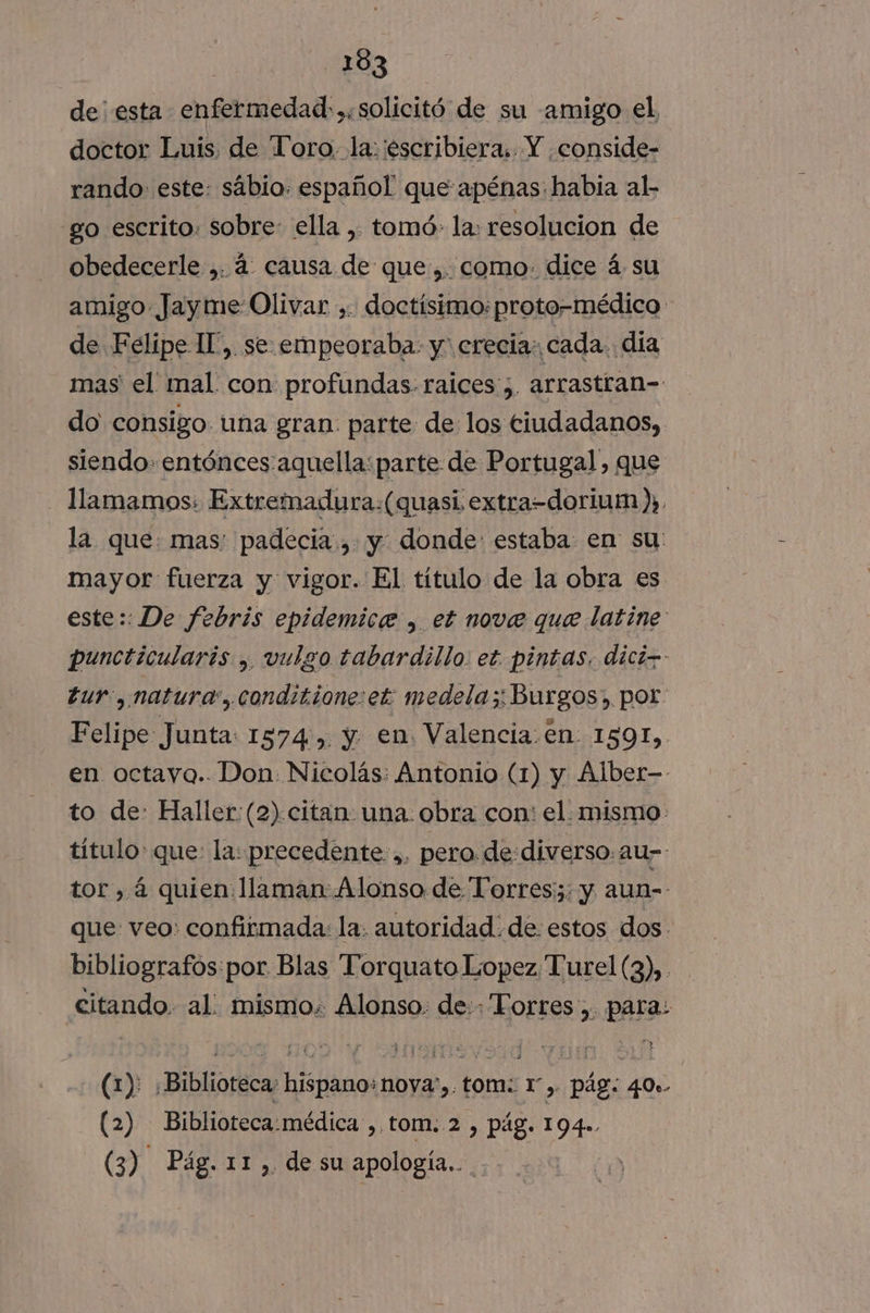de esta enfermedad:,.solicitó de su amigo el doctor Luis. de “Toro, la: escribiera. Y conside- rando- este: sabio: español que apénas: habia al- go escrito. sobre ella , tomó: la: resolucion de obedecerle ,. á: causa de que:,. como. dice á. su amigo Jayme OR » doctísimo: proto-médico de Felipe Il”, se. empeoraba: y' crecia: cada. día mas el mal con profundas: raices; arrastran-- do consigo una gran parte de los ciudadanos, siendo entónces aquella: parte de Portugal, que llamamos: Extremadura:(quasi extra-dorium ), la que: mas: padecia., y. donde: estaba en su: mayor fuerza y vigor. El título de la obra es este:: De febris epidemice , et nove que latine puncticularis , vulgo tabardillo. et. pintas. dici-- tur, natura, conditione:et medela;:Burgos; por: Felipe Junta: 1574, y en Valencia.én 1591, en octayo.. Don. Nicolás: Antonio (1) y Alber- to de: Haller: (2) citan una. obra con: el. mismo: título: que: la: precedente. ,. pero de diverso. au-- tor, á quien. llaman Alonso de Torres: y aun-- que veo: confirmada: la. autoridad. de estos dos. bibliografos:por Blas Torquato Lopez Turel (3), citando. al mismo. Alonso. de: Torres, para: (1): Biblioteca: hispano: nova). tom: 1). pág: 40». (2) Biblioteca:médica ,,tom. 2 , pág. 194» (3) Pág. 11, de su apología..