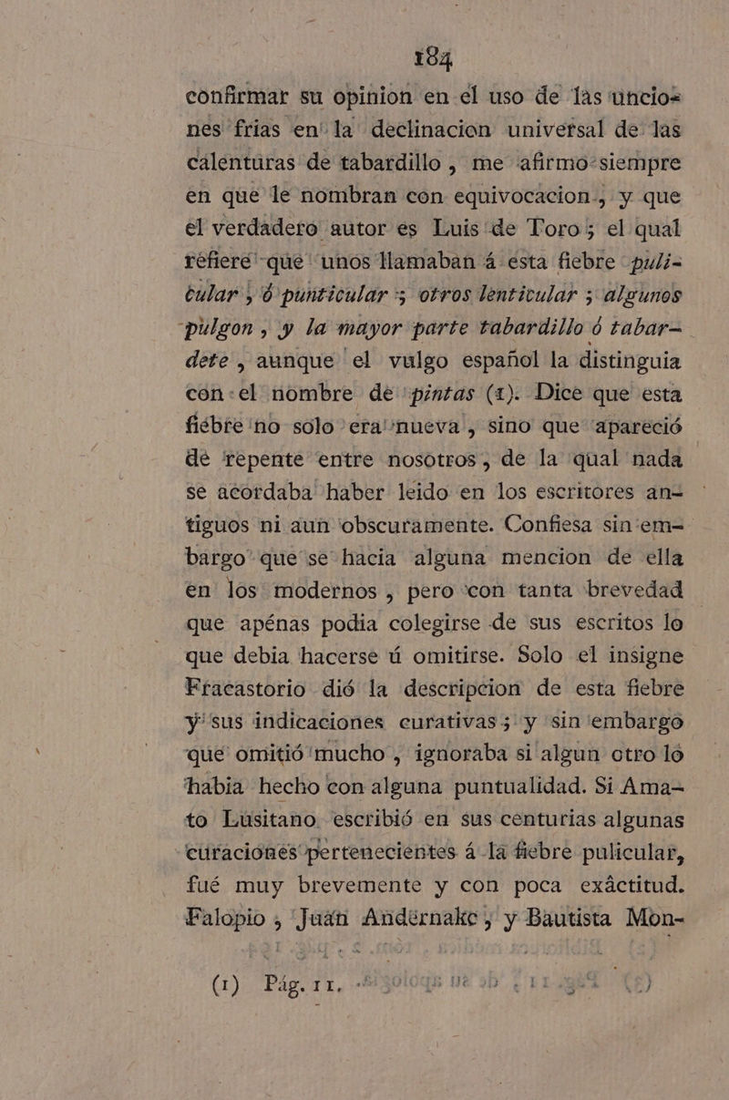 confirmar su opinion en el uso de las uncios nes frias en' la declinación universal de las calenturas de tabardillo , me «afirmo-siempre en que le nombran con equivocacion., y que el verdadero autor es Luis de Toro; el qual refiere que unos amaban á esta fiebre puli- cular 8 punticular 5 otros lenticular ; algunos pulgon , y la mayor parte tabardillo ó tabar=- dete , aunque el vulgo español la distinguia con:el nombre de pintas (1). Dice que esta fiebre no solo 'era''nueva', sino que “apareció de repente entre nosotros, de la qual nada | se acordaba haber leido en los escritores an= tiguos ni aun 'obscuramente. Confiesa sin'em=- bargo” que se hacia alguna mencion de ella en los modernos , pero “con tanta brevedad que apénas podia colegirse de sus escritos lo que debia hacerse ú omitirse. Solo el insigne EFracastorio dió la descripcion de esta fiebre y sus indicaciones eurativas3'y sin 'embargo que omitió mucho , ignoraba si algun otro lo habia hecho con alguna puntualidad. Si Ama= to Lusitano. escribió en sus centurias algunas “curaciónes pertenecientes á-la fiebre pulicular, fué muy brevemente y con poca exactitud. E Es Po inRacid , y Bautista Mon- (1) Pág. 11. MS0OgE 0 70 ¿ T1gha XO