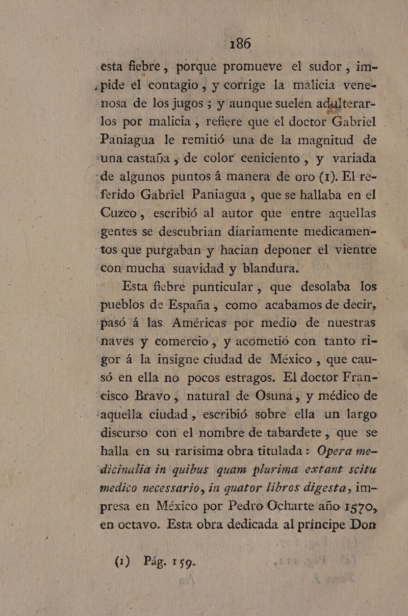 -186 esta fiebre, porque promueve el sudor , im- ¿pide el contagio, y corrige la malicia vene-= «nosa de los jugos 3 y aunque suelen adgalterar- los por malicia , refiere qué el doctor Gabriel Paniagua le remitió una de la magnitud de una castaña , de color ceniciento , y variada | «de algunos puntos á manera de oro (1). El re- .ferido Gabriel Paniagua , que se hallaba en el Cuzco, escribió al autor que entre “aquellas gentes se descubrian diariamente medicamen- tos que purgaban y hacian deponer el vientre con mucha suavidad y blandura. Esta fiebre punticular, que desolaba los pueblos de España , como acabamos de decir, pasó a las Américas por medio de nuestras Naves y comercio, y acometió con tanto rl- gor á la insigne ciudad de México , que cau- só en ella no pocos estragos. El doctor Fran- “cisco Bravo, natural de Osuna, y médico de aquella ciudad , escribió sobre ella un largo discurso con el nombre de tabardete , que se halla en su rarísima obra titulada : Opera me- dicinalia in quibus quam plurima extant scitu medico necessario, in quator libros digesta, im- presa en México por Pedro Ocharte año 1570, en octavo. Esta obra dedicada al principe Don