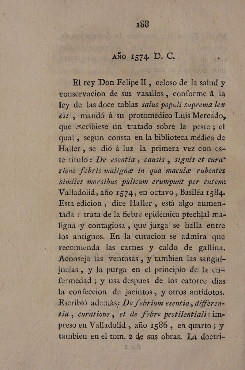 AÑo 1574. D. C: : El rey Don Felipe II, celoso de la salud y conservacion de sus vasallos, conforme á la ley de las doce tablas salus pop1:li suprema lex est , mandó á su protomédico Luis Mercado, que escribiese un tratado sobre la peste; el qual, segun consta en la biblioteca médica de Haller, se dió á luz la primera vez con es- te título: De esentía , causis , signis et cura” zione febris maligne in qua macule rubentes similes morsibus pulicum erumpunt per cutemz Valladolid, año 1574.) en octavo, Basiléa 1584» Esta edicion , dice Haller , está algo aumen- tada : trata de la fiebre epidémica ptechial ma- ligaa «yy contagiosa , que juzga se halla entre los antiguos. En la curacion se admira que recomienda las carnes y caldo de gallina. Aconseja las ventosas , y tambien las sangui- juelas , y la purga en el principio de la en- fermedad ; y usa despues de los catorce dias la confeccion de jacintos, y otros antídotos. Escribió además: De febrium esentia, differen- zia , curatione , et de Febre pestilentiali: im- preso en Valladolid , año 1586 , en quarto;5 y tambien en el tom. 2 de sus obras. La dectri-