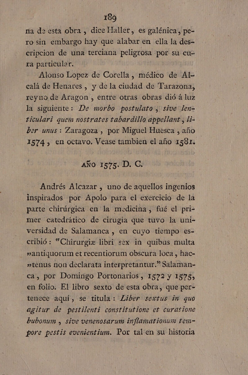 na de esta obra , dice Haller, es galénica, pe- ro sin embargo hay que alabar en ella la des- cripcion de una terciana peligrosa por su cu- ra particular. Alonso Lopez de Corella , médico de Al- calá de Henares , y de la ciudad de Parazona, reyno de Aragon , entre otras obras dió á luz la siguiente: De morbo postulato y sive len= ticulari quem nostrates tabardillo appellanzt, li- ber unus : Zaragoza , por Miguel Huesca , año 1574 , en octavo. Vease tambien el año 1581. AÑO 1575. D. C. Andrés Alcazar , uno de aquellos ingenios inspirados por Apolo para el exercicio de la parte chirúrgica en la medicina , fué el pri- mer catedrático de cirugia que tuvo la uni- versidad de Salamanca , en cuyo tiempo es- cribió : “Chirurgie libri sex in quibus multa »antiquorum et recentiorum obscura loca, hac- »tenus non declarata interpretantur.” Salaman- ca, por Domingo Portonarios , 1572 y 1575, en folío. El libro sexto de esta obra, que per- tenece aquí, se titula: Liber sextus in quo agitur de pestilenti constitutione et curasione bubonum , sive venenosarum inflamationum tem- pore pestis evenientium. Por tal en su historia