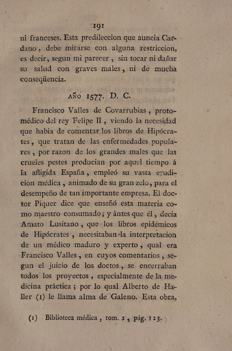 '1Q1 ni franceses. Esta predileccion que auncia Car- - dano, debe mirarse con alguna restriccion, es decir, segun mi parecer, sin tocar ni dañar su salud con graves males, ni de mucha conseqliencia. AÑo 15877. D. C. Francisco Valles de Covarrubias , proto- médico del rey Felipe Il, viendo la necesidad - que habia de comentar los libros de Hipócra- tes, que tratan de las enfermedades. popula- res , por razon de los grandes males que las crueles pestes producian por aquel tiempo á la afligida España , empleó su vasta erudi- cion médica , animado de su gran zelo, para el desempeño de tan importante empresa. El doc- - tor Piquer dice que enseñó esta materia co- mo maestro consumado; y ántes que él, decia Amato Lusitano , que los libros epidémicos de Hipócrates , necesitaban +la interpretacion de un médico maduro y experto , qual era Francisco Valles, en cuyos comentarios , sé- gun el juicio de los doctos:,:se encerraban todos los proyectos , especialmente de la me- dicina práctica 3 por lo qual Alberto de Ha- Mer (1) le llama alma de Galeno. Esta obra, (1) Biblioteca médica , tom. 2, pág. 123...