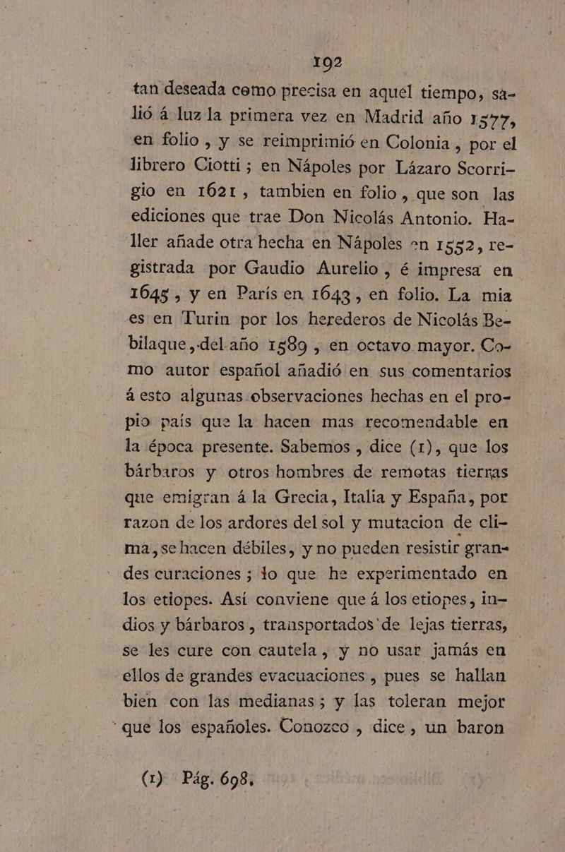 ; 1092 tan deseada cemo precisa en aquel tiempo, sa- lió á luz la primera vez en Madrid año 1577, en folio , y se reimprimió en Colonia , por el librero Ciotti; en Nápoles por Lázaro Scorri- gio en 1621, tambien en folio, que son las ediciones que trae Don Nicolás Antonio. Ha- ller añade otra hecha en Nápoles +n 1552, re- gistrada por Gaudio Aurelio, é impresa en 1645 , y en París en 1643, en folio. La mia es en Turin por los herederos de Nicolás Be- bilaque ,«del año 1589 , en octavo mayor. Co- mo autor español añadió en sus comentarios á esto algunas observaciones hechas en el pro- pio país que la hacen mas recomendable en la época presente. Sabemos , dice (1), que los bárbaros y otros hombres de remotas tierras que emigran á la Grecia, Italia y España, por razon de los ardores del sol y mutacion de cli- ma,se hacen débiles, y no pueden resistir gran- des curaciones 3 lo que he experimentado en los etiopes. Ási conviene que á los etiopes, In- dios y bárbaros , transportados'de lejas tierras, se les cure con cautela, y no usar jamás en ellos de grandes evacuaciones , pues se hallan bien con las medianas 5 y las toleran mejor * que los españoles. Conozco , dice, un baron (1) Pag. 698,