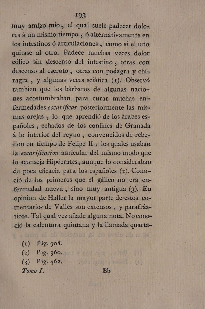 muy amigo mio, el qual suele padecer dolo- res á un mismo tiempo., d'alternativamente en los intestinos ó articulaciones , como si el uno quitase al otro. Padece muchas veces dolor cólico sin descenso del intestino , otras com descenso al escroto , Otras:con podagra y chi- ragra , y algunas veces sciática (1). Observó tambien que los bárbaros de algunas nacio- nes acostumbraban para curar muchas en= fermedades escarificar posteriormente las mis- mas orejas , lo que aprendió de los árabes es- pañoles , echados de los confines de Granada á lo interior del reyno , convencidos de rebe- lion en tiempo de Felipe H., los quales usaban la escaríficacion auricular del mismo modo que lo aconseja Hipócrates , aunque lo consideraban de poca eficacia para los españoles (2). Cono- ció de los primeros que el gálico no era .en- _fermedad nueva, sino muy antigua (3). En opinion de Haller la mayor parte de estos -co- ientarios de Valles son extensos , y parafrás- ticos. Pal qual vez añade alguna nota. No cono- «ció la calentura quintana y la llamada quarta- (1) Pág. 908. (2) Pág. 360. (3) Pág. 462. ey Tomo 1. Bb