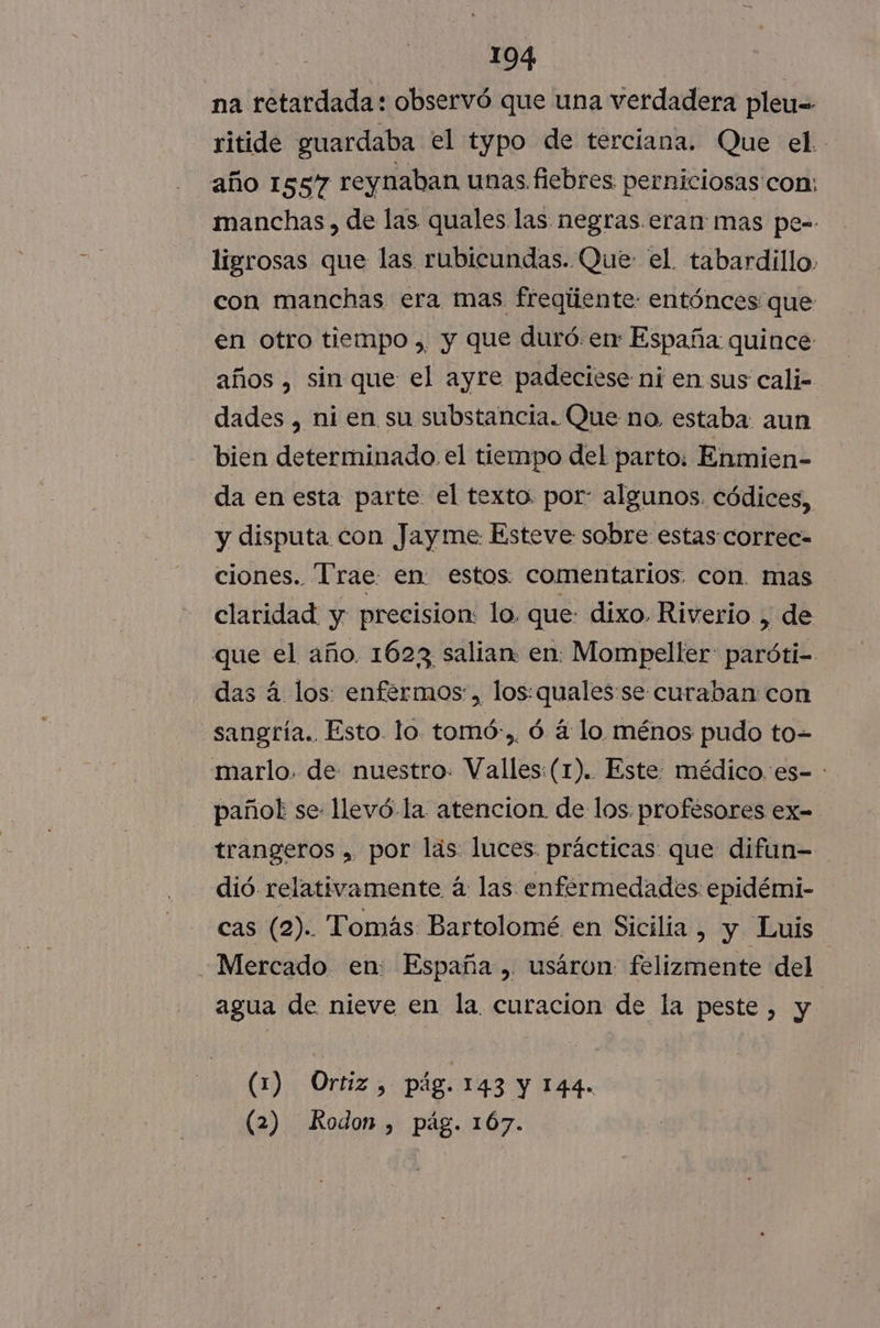na retardada: observó que una verdadera pleu=- ritide guardaba el typo de terciana. Que el. año 1557 reynaban unas fiebres perniciosas con: manchas, de las quales las negras. eran: mas pe=- ligrosas que las rubicundas. Que: el. tabardillo. con manchas era mas freqúente: entónces que en otro tiempo , y que duró. en España: quince años , sin que el ayre padeciese ni en sus cali- dades , ni en su substancia. Que no. estaba aun bien determinado. el tiempo del parto: Enmien- da en esta parte el texto por: algunos. códices, y disputa con Jayme: Esteve sobre estas correc= ciones. “Trae. en estos comentarios. con. mas claridad y precision: lo. que: dixo Riverio , de que el año. 1623 salian. en. Mompeller: paróti- das á los: enfermos, los: quales:se curaban con sangría. Esto lo. tomó:,. ó á lo ménos pudo to- marlo. de nuestro. Valles:(1). Este: médico. es- : pañol se llevó.-la atencion de los. profésores ex- trangeros , por las: luces. prácticas: que difun- dió relativamente á: las enfermedades epidémi- cas (2). Tomás Bartolomé en Sicilia, y Luis Mercado en: España, usáron felizmente del agua de nieve en la curacion de la peste, y (1) Ortiz, pág. 143 Y 144. (2) Rodon , pág. 167.