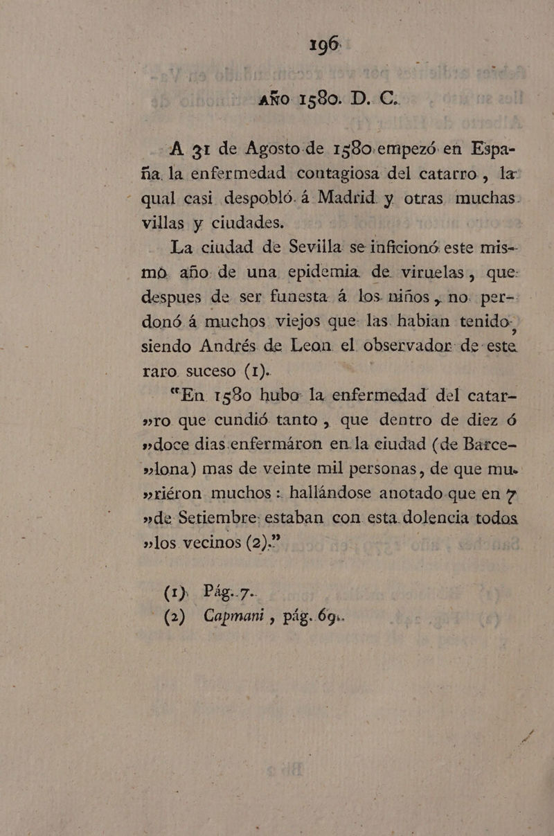 año 1580. D. C. A 31 de Agosto-de 1580.empezó en Espa- ña. la enfermedad contagiosa del catarro, la qual casi despobló. 4 Madrid. y otras muchas. villas y ciudades. | La ciudad de Sevilla se inficionó este mis-- mó año: de una epidemia. de viruelas, que: despues de ser funesta á los niños , no. per- donó á muchos viejos que: las. habian tenido- siendo Andrés de Leon el observador de este raro. suceso (1). “En 1580 hubo la enfermedad del catar- »ro que cundió tanto , que dentro de diez ó » doce dias enfermáron en. la eludad (de Barce- » lona) mas de veinte mil personas, de que mu- »riéron muchos : hallíndose anotado-que en 4 »de Setiembre: estaban con esta. dolencia todos »los vecinos (2).” (1) Pág..7.. - (2) Capmani , pág..6gs.