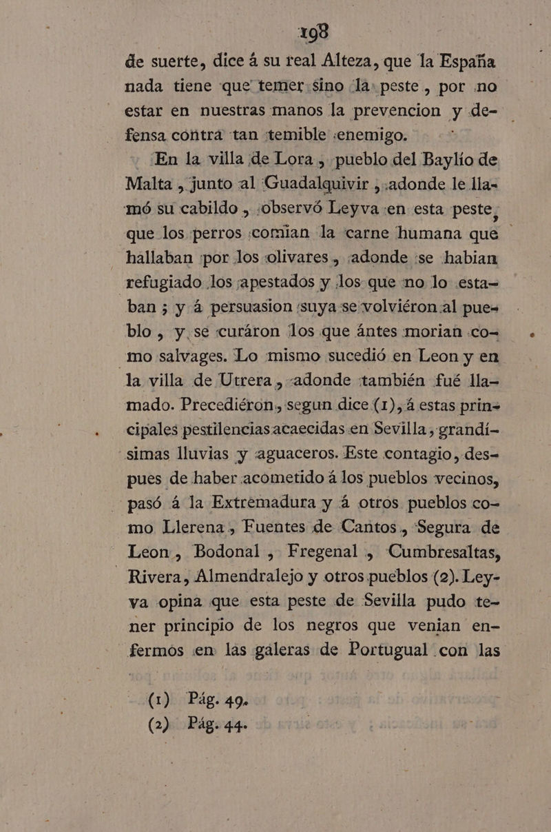 de suerte, dice á su real Alteza, que la España nada tiene que temer Sino la: peste, por .no estar en nuestras manos la prevencion y de- fensa contrá tan temible «enemigo. - En la villa de Lora , pueblo del Baylio de Malta , junto al ¡Guadalquivir , «adonde le lla- mó su cabildo , «observó Leyva :en esta peste, que los perros comían la carne humana que hallaban por los «olivares » ¡adonde :se habian refugiado los ¡apestados y .los- que mo lo .esta= ban; y 4 persuasion 'suya se volviéron al pue= blo , y.se curáron los que ántes morian .co= mo salvages. Lo mismo sucedió en Leon y en la villa de Utrera , «adonde también fué lla mado. Precediéron, segun dice (1),4 estas prin= cipales pestilenciasacaecidas en Sevilla, grandí- _simas lluvias y «aguaceros. Este contagio ,.des= pues de haber acometido á los pueblos vecinos, pasó á la Extremadura y 4 otros pueblos co= mo Llerena , Fuentes de Cantos ., “Segura de Leon , Bodonal , Fregenal , Cumbresaltas, - Rivera, Almendralejo y otros pueblos (2). Ley- ya opina que esta peste de Sevilla pudo te- ner principio de los negros que venian en- fermos «en. las galeras de Portugual con las (1) Pág. 49.