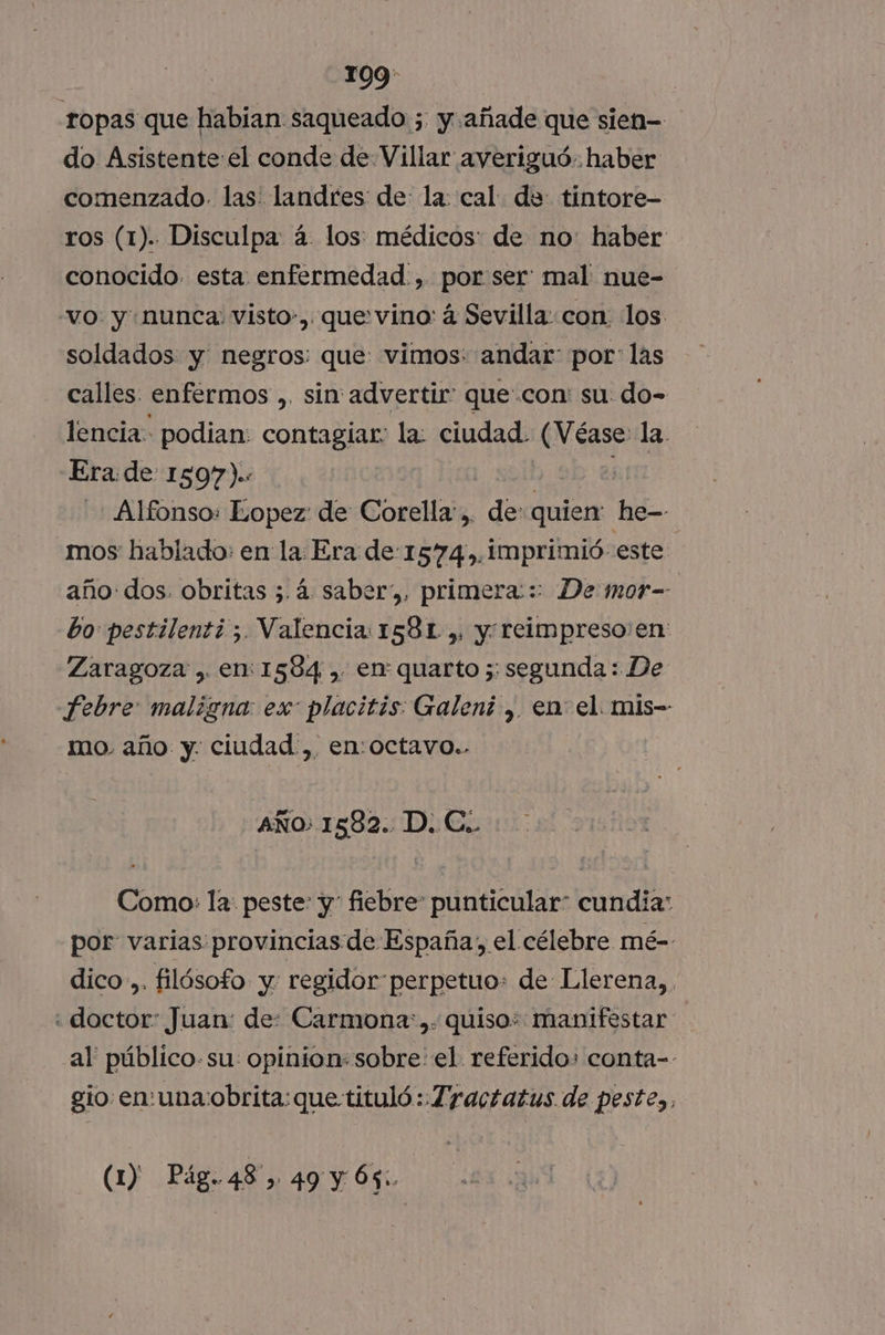 ropas que habian saqueado ; y añade que sien- do Asistenteel conde de Villar averiguó. haber comenzado. las: landres de: la: cal du tintore- ros (1). Disculpa: á- los: médicos: de no: haber conocido. esta. enfermedad. , por ser mal nue- “vo. y nunca: visto», que vino: á Sevilla: con los soldados y negros: que: vimos: andar: por: las calles enfermos ,. sin advertir quecon: su. do- lencia podian: contagiar: la: ciudad. (Véase la. Era: de 1597).: Alfonso: Lopez de Corella:,. de: quien: he- mos hablado: en la Era de-1574,.imprimió: este año: dos. obritas 5 4 saber, primera::: De mor- bo pestilenti 5. Valencia 1581 ,, y reimpreso:en: Zaragoza , en: 1584 , en quarto 5; segunda: De -febre: maligna: es placitis: Galeni , en el. mis- mo. año y. ciudad ,. en:octavo.. AÑo: 1582. D. C.. Como: la peste: y fiebre punticular: cundia: por: varias: provincias de España, el célebre mé- dico... filósofo y: regidorperpetuo: de Llerena, «doctor: Juan: de: Carmona). quiso: manifestar al' público. su: opinion: sobre: el. referido: conta-- gio en:una:obrita: que tituló :.Zyactatus de peste,, (1) Pág.48, 49 y 65: