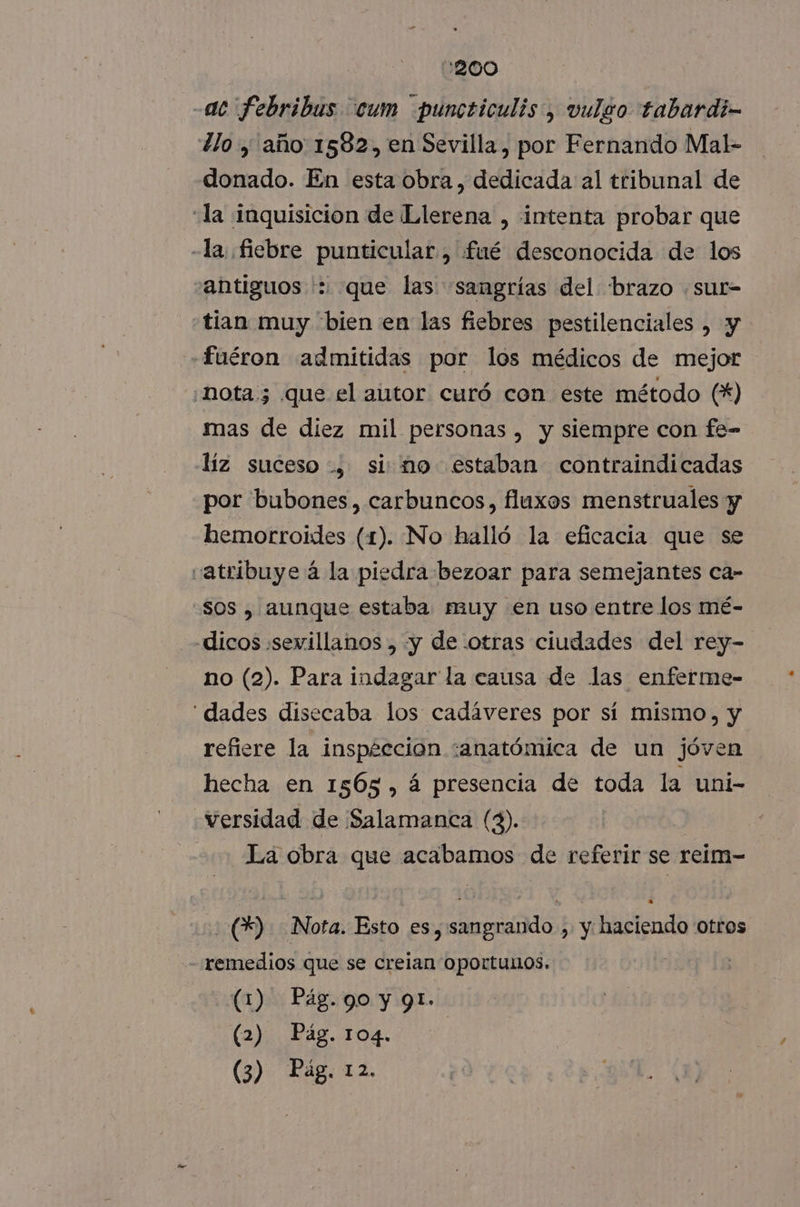 :200 -ac febribus cum puncticulis, vulgo tabardi- llo, año 1582, en Sevilla, por Fernando Mal- donado. En esta obra, dedicada al tribunal de “la inquisicion de Llerena , intenta probar que -la, fiebre punticular, fué desconocida de los antiguos ': que las sangrías del brazo .sur- tian muy bien en las fiebres pestilenciales , y «fuéron admitidas por los médicos de mejor «nota 5 que el autor curó con este método (*) mas de diez mil personas, y siempre con fe- líz suceso, simo estaban contraindicadas por bubones, carbuncos, fluxos menstruales y hemorroides (1). No halló la eficacia que se vatribuye á la piedra bezoar para semejantes ca- -S0s , aunque estaba muy en uso entre los mé- dicos sevillanos , y de otras ciudades del rey- no (2). Para indagar la causa de las enferme- “dades disecaba los cadáveres por sí mismo, y refiere la inspeccion :anatómica de un jóven hecha en 1565, á presencia de toda la uni- versidad de Salamanca (3). La obra que acabamos de referir se reim- (2) Nota. Esto es, sangrando , y haciendo otros remedios que se creian oportunos. (1) Pág. go y 91. (2) Pag. 104.