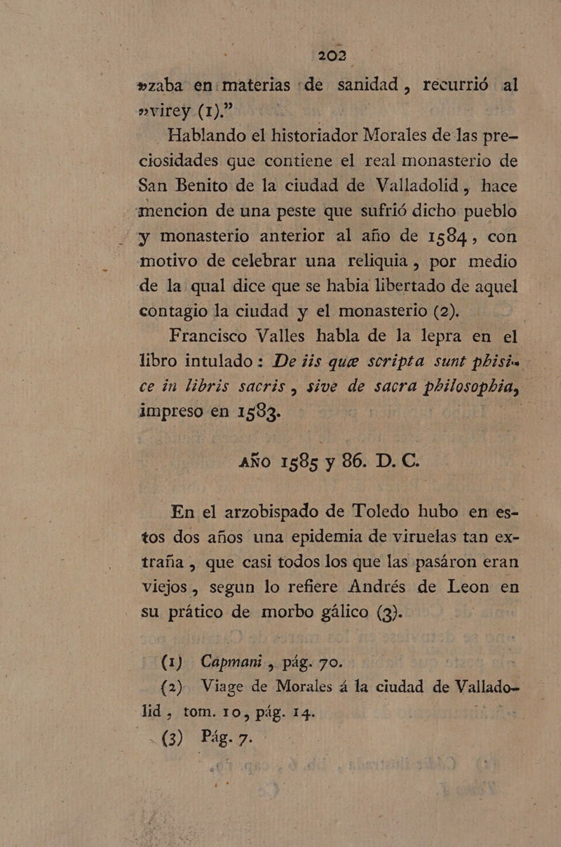 »zaba en:materias de sanidad , recurrió al »virey (1).” | Hablando el historiador Morales de las pre- ciosidades gue contiene el real monasterio de San Benito de la ciudad de Valladolid, hace ¡mencion de una peste que sufrió dicho pueblo y monasterio anterior al año de 1584, con motivo de celebrar una reliquia , por medio de la qual dice que se habia libertado de aquel contagio la ciudad y el monasterio (2). | | Francisco Valles habla de la lepra en el libro intulado : De ¿is que scripta sunt Phisin ce in libris sacrís , sive de sacra philosopbia, | impreso en 1583. | AÑO 1585 y 86. D. C. En el arzobispado de Toledo hubo en es- tos dos años una epidemia de viruelas tan ex- traña , que casi todos los que las pasáron eran viejos , segun lo refiere Andrés de Leon en su prático de morbo gálico (3). (1) Capman: , pág. 70. (2) Viage de Morales á la ciudad de alados did &gt; TOM. TO, Pág. 14.