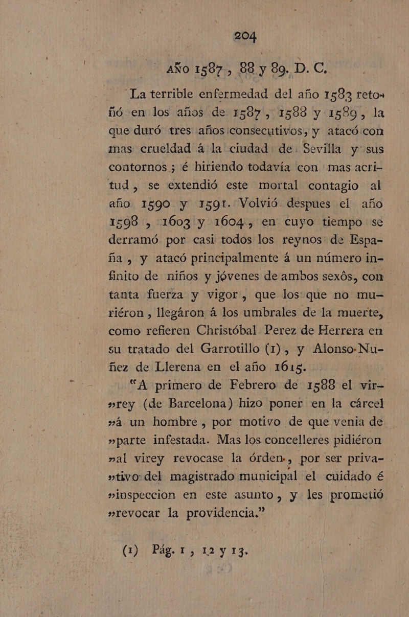 AÑO 1587, 88 y 89. D. C. La terrible enfermedad del año 1582 retos nó en los años de 1587, 1588 y 1589, la que duró tres años:consecutivos, y atacó.con mas crueldad á la ciudad de. Sevilla y sus contornos ; é hiriendo todavía con mas acrí- tud, se extendió este mortal contagio al año 1590 y 1591. Volvió despues el año 1598 , 1603 y 1604, en cuyo tiempo se derramó por casi todos los reynos: de Espa- ña , y atacó principalmente á un número in- finito de niños y jóvenes de ambos sexós, com tanta fuerza y vigor, que los que no mu= riéron , llegáron á los umbrales de la muerte, como refieren Christóbal Perez de Herrera en su tratado del Garrotillo (1), y Alonso-Nu- ñez de Llerena en el año 1615. “A primero de Febrero de 1588 el vir- »rey (de Barcelona) hizo poner en la cárcel »2 un honibre , por motivo de que venia de »parte infestada. Mas los concelleres pidiéron mal virey revocase la órden», por ser priva= »tivo: del magistrado municipal el cuidado é »inspeccion en este asunto , y les prometió »revocar la providencia.” | (1) Pág. COMA 13.